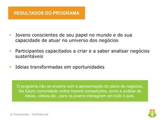 RESULTADOS DO PROGRAMA



 Jovens conscientes de seu papel no mundo e de sua
  capacidade de atuar no universo dos negócios

 Participantes capacitados a criar e a saber analisar negócios
  sustentáveis

 Ideias transformadas em oportunidades


                                    
    O programa não se encerra com a apresentação do plano de negócios.
     Na futura comunidade online haverá competições, envio e análise de
        ideias, vídeos etc., para os jovens interagirem em todo o país.



© Empreende - Confidencial
 