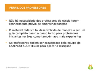 PERFIL DOS PROFESSORES



 Não há necessidade dos professores da escola terem
  conhecimento prévio de empreendedorismo

 O material didático foi desenvolvido de maneira a ser um
  guia completo passo a passo tanto para professores
  iniciantes na área como também aos mais experientes

 Os professores podem ser capacitados pela equipe do
  FAZENDO ACONTECER para aplicar a disciplina




© Empreende - Confidencial
 