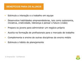 BENEFÍCIOS PARA OS ALUNOS


   Estimula a interação e o trabalho em equipe

   Desenvolve habilidades empreendedoras, tais como autonomia,
    iniciativa, criatividade, liderança e pensar o futuro (visão)

   Prepara os jovens para administrar um negócio próprio

   Auxilia na formação de profissionais para o mercado de trabalho

   Complementa o ensino de outras disciplinas do ensino médio

   Estimula o hábito do planejamento




© Empreende - Confidencial
 