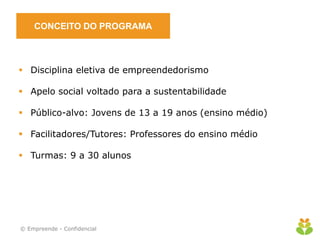 CONCEITO DO PROGRAMA



 Disciplina eletiva de empreendedorismo

 Apelo social voltado para a sustentabilidade

 Público-alvo: Jovens de 13 a 19 anos (ensino médio)

 Facilitadores/Tutores: Professores do ensino médio

 Turmas: 9 a 30 alunos




© Empreende - Confidencial
 