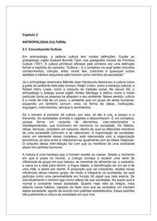 Capítulo 2
ANTROPOLOGIA CULTURAL
2.1. Conceituando Cultura
Em antropologia, a palavra cultura tem muitas definições. Coube ao
antropólogo inglês Edward Burnett Tylor, nos parágrafos iniciais de Primitive
Culture (1871; A cultura primitiva) oferecer pela primeira vez uma definição
formal e explícita do conceito: "Cultura... é o complexo no qual estão incluídos
conhecimentos, crenças, artes, moral, leis, costumes e quaisquer outras
aptidões e hábitos adquiridos pelo homem como membro da sociedade."
Já o antropólogo americano Melville Jean Herskovits descreveu a cultura como
a parte do ambiente feita pelo homem; Ralph Linton, como a herança cultural, e
Robert Harry Lowie, como o conjunto da tradição social. No século XX, o
antropólogo e biólogo social inglês Ashley Montagu a definiu como o modo
particular como as pessoas se adaptam a seu ambiente. Nesse sentido, cultura
é o modo de vida de um povo, o ambiente que um grupo de seres humanos,
ocupando um território comum, criou na forma de idéias, instituições,
linguagem, instrumentos, serviços e sentimentos.
Só o homem é portador de cultura; por isso, só ele a cria, a possui e a
transmite. As sociedades animais e vegetais a desconhecem. É um complexo,
porque forma um conjunto de elementos, inter-relacionados e
interdependentes, que funcionam em harmonia na sociedade. Os hábitos,
idéias, técnicas, compõem um conjunto, dentro do qual os diferentes membros
de uma sociedade convivem e se relacionam. A organização da sociedade,
como um elemento desse complexo, está relacionada com a organização
econômica; os dois entre si relacionam-se igualmente com as idéias religiosas.
O conjunto dessa inter-relação faz com que os membros de uma sociedade
atuem em perfeita harmonia.
A cultura é uma herança que o homem recebe ao nascer. Desde o momento
em que é posta no mundo, a criança começa a receber uma série de
influências do grupo em que nasceu: as maneiras de alimentar-se, o vestuário,
a cama ou a rede para dormir, a língua falada, a identificação de um pai e de
uma mãe, e assim por diante. À proporção que vai crescendo, recebe novas
influências desse mesmo grupo, de modo a integrá-la na sociedade, da qual
participa como uma personalidade em função do papel que nela exerce. Se
individualmente o homem age como reflexo de sua sociedade, faz aquilo que é
normal e constante nessa sociedade. Quanto mais nela se integra, mais
adquire novos hábitos, capazes de fazer com que se considere um membro
dessa sociedade, agindo de acordo com padrões estabelecidos. Esses padrões
são justamente a cultura da sociedade em que vive.
 