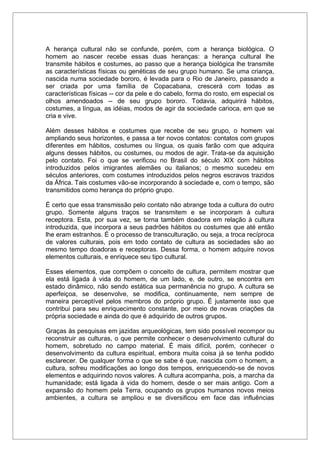 A herança cultural não se confunde, porém, com a herança biológica. O
homem ao nascer recebe essas duas heranças: a herança cultural lhe
transmite hábitos e costumes, ao passo que a herança biológica lhe transmite
as características físicas ou genéticas de seu grupo humano. Se uma criança,
nascida numa sociedade bororo, é levada para o Rio de Janeiro, passando a
ser criada por uma família de Copacabana, crescerá com todas as
características físicas -- cor da pele e do cabelo, forma do rosto, em especial os
olhos amendoados -- de seu grupo bororo. Todavia, adquirirá hábitos,
costumes, a língua, as idéias, modos de agir da sociedade carioca, em que se
cria e vive.
Além desses hábitos e costumes que recebe de seu grupo, o homem vai
ampliando seus horizontes, e passa a ter novos contatos: contatos com grupos
diferentes em hábitos, costumes ou língua, os quais farão com que adquira
alguns desses hábitos, ou costumes, ou modos de agir. Trata-se da aquisição
pelo contato. Foi o que se verificou no Brasil do século XIX com hábitos
introduzidos pelos imigrantes alemães ou italianos; o mesmo sucedeu em
séculos anteriores, com costumes introduzidos pelos negros escravos trazidos
da África. Tais costumes vão-se incorporando à sociedade e, com o tempo, são
transmitidos como herança do próprio grupo.
É certo que essa transmissão pelo contato não abrange toda a cultura do outro
grupo. Somente alguns traços se transmitem e se incorporam à cultura
receptora. Esta, por sua vez, se torna também doadora em relação à cultura
introduzida, que incorpora a seus padrões hábitos ou costumes que até então
lhe eram estranhos. É o processo de transculturação, ou seja, a troca recíproca
de valores culturais, pois em todo contato de cultura as sociedades são ao
mesmo tempo doadoras e receptoras. Dessa forma, o homem adquire novos
elementos culturais, e enriquece seu tipo cultural.
Esses elementos, que compõem o conceito de cultura, permitem mostrar que
ela está ligada à vida do homem, de um lado, e, de outro, se encontra em
estado dinâmico, não sendo estática sua permanência no grupo. A cultura se
aperfeiçoa, se desenvolve, se modifica, continuamente, nem sempre de
maneira perceptível pelos membros do próprio grupo. É justamente isso que
contribui para seu enriquecimento constante, por meio de novas criações da
própria sociedade e ainda do que é adquirido de outros grupos.
Graças às pesquisas em jazidas arqueológicas, tem sido possível recompor ou
reconstruir as culturas, o que permite conhecer o desenvolvimento cultural do
homem, sobretudo no campo material. É mais difícil, porém, conhecer o
desenvolvimento da cultura espiritual, embora muita coisa já se tenha podido
esclarecer. De qualquer forma o que se sabe é que, nascida com o homem, a
cultura, sofreu modificações ao longo dos tempos, enriquecendo-se de novos
elementos e adquirindo novos valores. A cultura acompanha, pois, a marcha da
humanidade; está ligada à vida do homem, desde o ser mais antigo. Com a
expansão do homem pela Terra, ocupando os grupos humanos novos meios
ambientes, a cultura se ampliou e se diversificou em face das influências
 