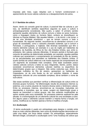impostas pelo meio, cujas relações com o homem condicionaram o
aparecimento de novos valores culturais ou o desaparecimento de outros.
2.1.1 Sentidos de cultura
Assim, dentro do conceito geral de cultura, é possível falar de culturas e, por
isso, se identificam sentidos específicos segundo os quais a cultura é
antropologicamente considerada. São quatro, a saber: O primeiro sentido
apresenta aqueles elementos de cultura comuns a todos os seres humanos,
como a linguagem (todos os homens falam, embora se diversifiquem os
idiomas ou línguas faladas). São aqueles hábitos -- o de dormir, o de comer, o
de ter uma atividade econômica -- que se tornam comuns a toda a
humanidade. No segundo sentido, encontram-se os elementos comuns a um
grupo de sociedades, como o vestuário chamado ocidental, que é comum a
franceses, a portugueses, a ingleses. São diversas sociedades que têm o
mesmo elemento cultural; um exemplo é o uso do inglês por habitantes da
Inglaterra, da Austrália, da África do Sul, dos Estados Unidos, que, entre si,
entretanto, têm valores culturais diferentes. O terceiro sentido é formado pelo
conjunto de padrões de determinada sociedade, por exemplo, aqueles padrões
culturais que caracterizam o comportamento da sociedade do Rio de Janeiro;
ou as peculiaridades que assinalam os habitantes dos Estados Unidos. O
quarto sentido de cultura refere-se a de modos especiais de comportamento de
um segmento de sociedade mais complexa. Uma dada sociedade possui
valores culturais comuns a todos os seus integrantes. Dentro, porém, dessa
sociedade encontram-se elementos culturais restritos ou específicos de
determinados grupos que a integram. São certos costumes que, dentro da
sociedade multíplice do Rio de Janeiro, apresentam os habitantes de
Copacabana, os de uma favela ou de um subúrbio distante. A esses
segmentos culturais de uma sociedade complexa, dá-se também o nome de
sub-cultura.
São esses sentidos que permitem verificar a diferenciação de cultura entre os
diversos grupos humanos. Tal diferenciação resulta de processos internos ou
externos, uns e outros atuando de maneira diversa sobre o fenômeno cultural.
Entre os processos internos, encontram-se as inovações, traduzidas em
descobertas e invenções, que, às vezes, surgem em determinado grupo e
depois se transmitem a outros grupos, não raro sofrendo modificações ao
serem aceitas pela nova sociedade. Os processos externos explicam-se pela
difusão: é a transmigração de um elemento cultural de uma sociedade a outra.
Em alguns casos o elemento cultural mantém a mesma forma e função; em
outros, modifica-as ou mantém apenas a forma e modifica a função.
2.2. Aculturação
O termo aculturação é usado em antropologia para designa o contato entre
duas ou mais culturas diferentes, bem como as transformações decorrentes em
cada uma delas, por força desse contato. Os antropólogos, especialmente
Bernard Siegel, conceituam a aculturação como "uma mudança de cultura que
 