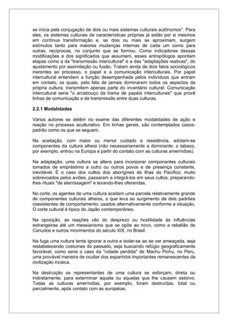 se inicia pela conjugação de dois ou mais sistemas culturais autônomos". Para
eles, os sistemas culturais de características próprias já estão por si mesmos
em contínua transformação e, se dois ou mais se aproximam, surgem
estímulos tanto para maiores mudanças internas de cada um como para
outras, recíprocas, no conjunto que se formou. Como indicadores dessas
modificações e dos significados que assumem, esses antropólogos apontam
etapas como a da "transmissão intercultural" e a das "adaptações reativas", do
ajustamento por assimilação ou fusão. Tratam ainda de dois fatos sociológicos
inerentes ao processo, o papel e a comunicação interculturais. Por papel
intercultural entendem a função desempenhada pelos indivíduos que entram
em contato, os quais, pelo fato de jamais dominarem todos os aspectos da
própria cultura, transmitem apenas parte do inventário cultural. Comunicação
intercultural seria "o arcabouço da trama de papéis interculturais" que provê
linhas de comunicação e de transmissão entre duas culturas.
2.2.1 Modalidades
Vários autores se detêm no exame das diferentes modalidades de ação e
reação no processo aculturativo. Em linhas gerais, são contemplados casos-
padrão como os que se seguem.
Na aceitação, com maior ou menor cuidado e resistência, adotam-se
componentes da cultura alheia (não necessariamente a dominante: o tabaco,
por exemplo, entrou na Europa a partir do contato com as culturas ameríndias).
Na adaptação, uma cultura se altera para incorporar componentes culturais
tomados de empréstimo a outro ou outros povos e de presença constante,
inevitável. É o caso dos cultos dos aborígines de ilhas do Pacífico; muito
sobrevoados pelos aviões, passaram a integrá-los em seus cultos, preparando-
lhes rituais "de aterrissagem" e levando-lhes oferendas.
No corte, os agentes de uma cultura aceitam uma parcela relativamente grande
de componentes culturais alheios, o que leva ao surgimento de dois padrões
coexistentes de comportamento, usados alternativamente conforme a situação.
O corte cultural é típico do Japão contemporâneo.
Na oposição, as reações vão do desprezo ou hostilidade às influências
estrangeiras até um messianismo que se opõe ao novo, como a rebelião de
Canudos e outros movimentos do século XIX, no Brasil.
Na fuga uma cultura tenta ignorar a outra e isolar-se ao se ver ameaçada, seja
restabelecendo costumes do passado, seja buscando refúgio geograficamente
favorável, como seria o caso da "cidade perdida" de Machu Pichu, no Peru,
uma provável maneira de ocultar dos espanhóis importantes remanescentes da
civilização incaica.
Na destruição os representantes de uma cultura se esforçam, direta ou
indiretamente, para exterminar aquela ou aquelas que lhe causem estorvo.
Todas as culturas ameríndias, por exemplo, foram destruídas, total ou
parcialmente, após contato com as européias.
 