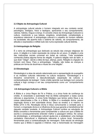 2.3 Objeto da Antropologia Cultural
A antropologia cultural estuda o homem integrado em seu contexto social,
psicológico, biológico, físico e teológico, apreciando o seu comportamento,
valores, hábitos, língua e crença. O conceito chave da Antropologia Cultural é a
cultura, mostrando a sua beleza, singeleza, simplicidade, complexidade e
arquitetura relacional. A antropologia cultural é o espelho do homem refletido
na sociedade; ela apanha todo o sistema de valores, de comportamento, de
atitudes e expressões e reflete tudo isto numa expressão cultural distinta.
2.4 Antropologia da Religião
É o ramo da antropologia que dedicado ao estudo das crenças religiosas do
povo. A religião é a maior expressão da crença de um povo. A religião é uma
das instituições sociais universal em todas as culturas. Toda sociedade
conhecida pratica alguma forma de religião. A palavra religião vem do latim, e
que dizer “religar”, dando a idéia de laço, aliança, pacto. Religião é a ligação do
homem com Deus. Para a antropologia, “religião, são todas as crenças e
práticas em forma de doutrinas e rituais de uma religião”.
2.5 Etnoteologia
Etnoteologia é a área de estudo relacionada com a apresentação do evangelho
e os modelos culturais relevantes na cultura receptora. “Etnoteologia é a
disciplina concernente a desculturalização (separação da cultura) e
contextualização da teologia”. Cada cristão aprende sua teologia num conjunto
cultural e logo começa a ver seu comportamento como um “comportamento
cristão”.
2.6 Antropologia Cultural e a Bíblia
A Bíblia é a única Regra de Fé e Prática, e a única fonte de confiança do
cristão. A veracidade e autoridade final da Bíblia sobrepõem a todas outras
ciências e argumentos. A única fonte fidedigna que temos sobre Deus e as
coisas relacionadas a Ele, é a Bíblia. A Bíblia é a revelação divina, possui
inspiração divina e tem autoridade divina. Deus se revelou a si mesmo na
Bíblia (2Tm 3.16). Revelação divina é Deus comunicando a verdade para o
homem, e inspiração divina é a influência divina que garante a transferência fiel
daquela verdade revelada. A Antropologia Cultural confere ao estudante da
Bíblia conceitos e ferramentas para compreender a cultura em que a Bíblia foi
escrita e consequentemente entender melhor a passagem bíblica. No campo
da etnoteologia, a antropologia cultural ajuda-nos a estabelecer uma teologia
verdadeira intercultural e totalmente relevante à cultura local, fornecendo
ferramentas para a contextualização da mensagem. Este estudo da etnologia
mostra que a Bíblia é sagrada e infalível, mas a transmissão da mensagem
 