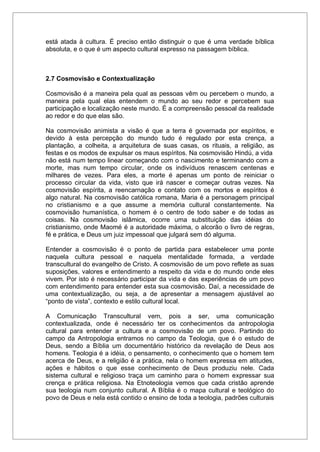 está atada à cultura. É preciso então distinguir o que é uma verdade bíblica
absoluta, e o que é um aspecto cultural expresso na passagem bíblica.
2.7 Cosmovisão e Contextualização
Cosmovisão é a maneira pela qual as pessoas vêm ou percebem o mundo, a
maneira pela qual elas entendem o mundo ao seu redor e percebem sua
participação e localização neste mundo. É a compreensão pessoal da realidade
ao redor e do que elas são.
Na cosmovisão animista a visão é que a terra é governada por espíritos, e
devido à esta percepção do mundo tudo é regulado por esta crença, a
plantação, a colheita, a arquitetura de suas casas, os rituais, a religião, as
festas e os modos de expulsar os maus espíritos. Na cosmovisão Hindú, a vida
não está num tempo linear começando com o nascimento e terminando com a
morte, mas num tempo circular, onde os indivíduos renascem centenas e
milhares de vezes. Para eles, a morte é apenas um ponto de reiniciar o
processo circular da vida, visto que irá nascer e começar outras vezes. Na
cosmovisão espírita, a reencarnação e contato com os mortos e espíritos é
algo natural. Na cosmovisão católica romana, Maria é a personagem principal
no cristianismo e a que assume a memória cultural constantemente. Na
cosmovisão humanística, o homem é o centro de todo saber e de todas as
coisas. Na cosmovisão islâmica, ocorre uma substituição das idéias do
cristianismo, onde Maomé é a autoridade máxima, o alcorão o livro de regras,
fé e prática, e Deus um juiz impessoal que julgará sem dó alguma.
Entender a cosmovisão é o ponto de partida para estabelecer uma ponte
naquela cultura pessoal e naquela mentalidade formada, a verdade
transcultural do evangelho de Cristo. A cosmovisão de um povo reflete as suas
suposições, valores e entendimento a respeito da vida e do mundo onde eles
vivem. Por isto é necessário participar da vida e das experiências de um povo
com entendimento para entender esta sua cosmovisão. Daí, a necessidade de
uma contextualização, ou seja, a de apresentar a mensagem ajustável ao
“ponto de vista”, contexto e estilo cultural local.
A Comunicação Transcultural vem, pois a ser, uma comunicação
contextualizada, onde é necessário ter os conhecimentos da antropologia
cultural para entender a cultura e a cosmovisão de um povo. Partindo do
campo da Antropologia entramos no campo da Teologia, que é o estudo de
Deus, sendo a Bíblia um documentário histórico da revelação de Deus aos
homens. Teologia é a idéia, o pensamento, o conhecimento que o homem tem
acerca de Deus, e a religião é a prática, nela o homem expressa em atitudes,
ações e hábitos o que esse conhecimento de Deus produziu nele. Cada
sistema cultural e religioso traça um caminho para o homem expressar sua
crença e prática religiosa. Na Etnoteologia vemos que cada cristão aprende
sua teologia num conjunto cultural. A Bíblia é o mapa cultural e teológico do
povo de Deus e nela está contido o ensino de toda a teologia, padrões culturais
 