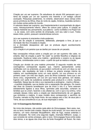 Criação por um ser supremo. Os estudiosos do século XIX pensavam que o
tema da criação por um ser supremo era inerente a um estágio cultural
avançado. Pesquisas posteriores, no entanto, observaram essa crença entre
povos primitivos da África, ilhas do norte do Japão, América, Austrália central e
em muitas outras partes do mundo.
A natureza desse ser supremo, que freqüentemente é acompanhado de algum
outro, hierarquicamente inferior, difere de cultura para cultura. A criação se
realiza mediante seu pensamento, sua palavra - como na Bíblia e no Popol Vuh
- e, às vezes, com certo sentido de emanação, com seu calor e suor. Todos
esses mitos, porém, possuem características comuns:
(a) o ser supremo é onisciente e todo-poderoso;
(b) o ato de criação é consciente, deliberado, planejado e livre, já que a
divindade não fica vinculada à criação;
(c) a divindade desaparece até que se produza algum acontecimento
catastrófico;
(d) a criação é um paraíso que se desfaz por causa de um pecado.
Nas concepções míticas sobre a criação por um ser supremo não cabe, no
entanto, falar de criação a partir "do nada" no sentido filosófico e religioso da
expressão. Supõe-se nelas uma matéria - geralmente o oceano ou as águas
primeiras, consideradas como o caos - a partir da qual se realiza a criação.
Criação por divisão de uma matéria primordial. O segundo modelo de mito
cosmogônico corresponde àqueles que, mesmo apresentando certas
similitudes com os anteriores, já que podem confundir-se com um deus ou ser
supremo, são resultados de toda a ênfase na própria energia interna da
matéria, em manifestações como um caos amorfo, um ovo primevo ou um
primeiro casal. Um mito dos dogôs, povo da África ocidental, narra que o ser
divino criou, originalmente, um ovo em que havia dois gêmeos. Um destes,
fugindo com parte da substância existente para produzi-lo e criá-lo, resultou
imperfeito. Nesse tipo de mito o ovo representa a androginia - macho e fêmea -
, a perfeita totalidade, que se desfaz com a separação dos gêmeos. Os maoris
das ilhas da Oceania acreditavam que de início o céu e a Terra estavam
estreitamente ligados e seus filhos, oprimidos pela escuridão, cortaram os
tendões que os uniam, fazendo o céu afastar-se, com o que a luz entrou. Uma
variação desses mitos seria a criação por desmembramento de um gigante,
que simboliza a matéria. A esse modelo deve corresponder o sacrifício de
Purusha, narrado no Rig Veda hindu: de sua cabeça saiu o Sol, de seus pés a
Terra, de sua consciência a Lua, de sua respiração o vento.
3.2.1 A Cosmogonia Germânica
No início dos tempos, não existia nada além do Ginnungagap. Nem areia, mar,
céu ou terra, haviam sido criados. Depois de muito tempo, um novo reino ao sul
emanou, um reino chamado Muspellheimr, feito de fogo, brasas ardentes e
calor abrasador. No norte uma segunda região, chamada Niflheimr, surgiu, e
que consistia de ventos amargos, gelo e neve. Ginnungagap ficava entre estes
dois reinos, e as águas dos onze rios da fonte Hvergelmir ali fluíam. No meio
 