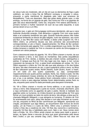 do vácuo tudo era moderado, até um dia em que os elementos de fogo e gelo
colidiram, ao norte a brisa fria de Niflheimr começou a congelar o vácuo,
enquanto a parte meridional foi degelada pelo calor que emanava de
Muspellheimr. Tudo era desordem. Mas das gotas deste grande caos, a vida
emergiu, na forma de um gigante de gelo. Seu nome era Ymir e os gigantes de
gelo são seus descendentes. Certa vez, enquanto Ymir estava adormecido, o
primeiro homem e mulher nasceram do suor da sua axila esquerda, e suas
pernas deram à luz a um filho.
Enquanto isso, o gelo em Ginnungagap continuava derretendo, até que a vaca
Auðumla (Audumla) emergiu. Esta alimentou o gigante Ymir com suas quatro
tetas e se sustentou lambendo seu gelo. Quando Auðumla passou três noites
sucessivas lambendo os blocos de gelo salgado, outro ser apareceu, seu nome
era Buri, e seu filho Bor casou com Bestla, e desta união surgiram Vé, Vili e
Óðinn (Odin), os primeiros deuses (os dois primeiros são provavelmente
correspondentes a Loki e Hoenir, respectivamente). Os filhos de Bor sentiam
um ódio tremendo pelo gigante Ymir, e então engendraram sua morte. Os três
irmãos tomaram o cadáver de Ymir e o levaram ao centro de Ginnungagap e o
cortaram em vários pedaços.
Com o descomunal corpo do gigante, Vé, Vili e Óðinn criaram o mundo, de sua
carne fizeram a terra, e dos ossos as montanhas. Das partes esqueléticas
quebradas de Ymir, dentes, e dedões dos pés criaram rochas, pedregulhos e
pedras. O sangue que fluía de Ymir deu lugar aos rios, lagos, e mar. Larvas
cresceram da carcaça de Ymir, e estas foram amoldadas em anões. Vé, Vili e
Óðinn ergueram o crânio de Ymir tão alto que este alcançou o fim dos limites
da terra, isto eles chamaram de céu, e para sustentá-lo sobre a terra, os filhos
de Bor colocaram quatro anões, Norðri (Nordri), Suðri (Sudri), Austri, e Vestri,
um em cada um dos quatro quadrantes, ou seja, correspondem
respectivamente aos quatro pontos cardeais, Norte, Sul, Oeste e Leste. Os três
irmãos arrebataram brasas ardentes do reino de Muspellheimr e formaram o
sol, a lua, e as estrelas. Estes globos foram colocados sobre o mundo para
iluminar a terra e para algumas estrelas foram determinados pontos fixos no
céu, enquanto para outras foi dada permissão para dançarem livremente.
Vé, Vili e Óðinn criaram o mundo em forma esférica, e um corpo de água
cercou a terra. Eles designaram a parte do mundo, chamada Jötunheimr, para
a raça conhecida como os gigantes de gelo e pedra. Devido à maldade dos
gigantes sobre os humanos, os irmãos levaram as sobrancelhas de Ymir para
formar um muro protetor ao redor do centro da terra. Isto abrigou a área que foi
chamada Miðgarðr (Midgard), e que abrigaria os humanos. O cérebro de Ymir
foi arremessado aos céus, pelos três deuses e com eles formaram as nuvens.
Um dia, enquanto os filhos de Bor caminhavam por Miðgarðr, apreciando sua
criação, perceberam que algo faltava, ao encontrarem dois troncos de árvore
caídos, um de Freixo e o outro de Olmo, Óðinn criou o primeiro homem e
mulher e lhes deu a essência da vida, Vili lhes deu raciocínio e sentimentos,
enquanto Vé lhes deu a habilidade para ouvir, falar e ver. Seus nomes eram
Askr e Embla. Vé, Vili e Óðinn ainda criaram os meios para medir e gravar o
tempo, as fases claras e escuras da terra que eram governadas pela deusa
Nott (“noite”) e por seu amante Dag (“dia”). Óðinn fixou-os nos céus em
 