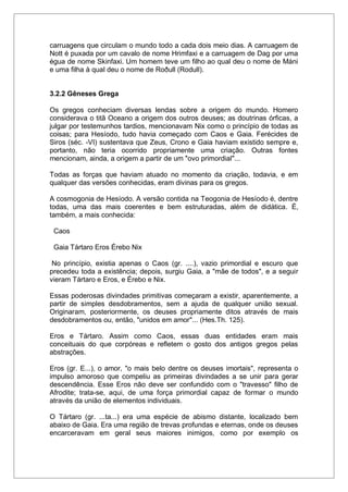 carruagens que circulam o mundo todo a cada dois meio dias. A carruagem de
Nott é puxada por um cavalo de nome Hrimfaxi e a carruagem de Dag por uma
égua de nome Skinfaxi. Um homem teve um filho ao qual deu o nome de Máni
e uma filha à qual deu o nome de Roðull (Rodull).
3.2.2 Gêneses Grega
Os gregos conheciam diversas lendas sobre a origem do mundo. Homero
considerava o titã Oceano a origem dos outros deuses; as doutrinas órficas, a
julgar por testemunhos tardios, mencionavam Nix como o princípio de todas as
coisas; para Hesíodo, tudo havia começado com Caos e Gaia. Ferécides de
Siros (séc. -VI) sustentava que Zeus, Crono e Gaia haviam existido sempre e,
portanto, não teria ocorrido propriamente uma criação. Outras fontes
mencionam, ainda, a origem a partir de um "ovo primordial"...
Todas as forças que haviam atuado no momento da criação, todavia, e em
qualquer das versões conhecidas, eram divinas para os gregos.
A cosmogonia de Hesíodo. A versão contida na Teogonia de Hesíodo é, dentre
todas, uma das mais coerentes e bem estruturadas, além de didática. É,
também, a mais conhecida:
Caos
Gaia Tártaro Eros Érebo Nix
No princípio, existia apenas o Caos (gr. ....), vazio primordial e escuro que
precedeu toda a existência; depois, surgiu Gaia, a "mãe de todos", e a seguir
vieram Tártaro e Eros, e Érebo e Nix.
Essas poderosas divindades primitivas começaram a existir, aparentemente, a
partir de simples desdobramentos, sem a ajuda de qualquer união sexual.
Originaram, posteriormente, os deuses propriamente ditos através de mais
desdobramentos ou, então, "unidos em amor"... (Hes.Th. 125).
Eros e Tártaro. Assim como Caos, essas duas entidades eram mais
conceituais do que corpóreas e refletem o gosto dos antigos gregos pelas
abstrações.
Eros (gr. E...), o amor, "o mais belo dentre os deuses imortais", representa o
impulso amoroso que compeliu as primeiras divindades a se unir para gerar
descendência. Esse Eros não deve ser confundido com o "travesso" filho de
Afrodite; trata-se, aqui, de uma força primordial capaz de formar o mundo
através da união de elementos individuais.
O Tártaro (gr. ...ta...) era uma espécie de abismo distante, localizado bem
abaixo de Gaia. Era uma região de trevas profundas e eternas, onde os deuses
encarceravam em geral seus maiores inimigos, como por exemplo os
 