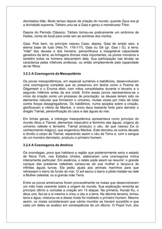 derrotados titãs. Muito tempo depois da criação do mundo, quando Zeus era já
a divindade suprema, Tártaro uniu-se a Gaia e gerou o monstruoso Tífon.
Depois do Período Clássico, Tártaro tornou-se praticamente um sinônimo de
Hades, nome do local para onde iam as sombras dos mortos.
Gaia. Pois bem, no princípio nasceu Caos; depois, Gaia de amplo seio, a
eterna base de tudo (Hes.Th. 116-117). Gaia ou Gê (gr. Gaa / G), a terra,
"mãe" dos deuses e dos homens, personificava a inesgotável capacidade
geradora da terra; as linhagens divinas mais importantes, os piores monstros e
também todos os homens descendem dela. Sua participação nas lendas se
caracteriza pelas infalíveis profecias, ou então simplesmente pela capacidade
de ter filhos.
3.2.3 A Cosmogonia da Mesopotâmia
Os povos mesopotâmicos, em especial sumérios e babilônios, desenvolveram
uma cosmogonia completa que se preservou em textos como o Poema de
Gilgamesh e o Enuma elish, com mitos consolidados durante o terceiro e o
segundo milênios antes da era cristã. Entre esses povos representava-se o
início da criação como um processo de procriação: os deuses teriam sido os
elementos naturais que formaram o universo, muitas vezes por meio de lutas
contra forças desagregadoras. Os babilônios, numa epopéia sobre a criação,
glorificavam a vitória de Marduk, o único deus bastante forte para derrotar o
dragão Tiamat, personificação do caos e das águas do mar.
Em linhas gerais, a mitologia mesopotâmica apresentava como princípio do
mundo Abzu e Tiamat, elementos masculino e feminino das águas, origens do
universo celeste e terrestre. Tiamat produziu o céu, de que nasceu Ea (o
conhecimento mágico), que engendrou Marduk. Este derrotou os outros deuses
e dividiu o corpo de Tiamat, separando assim o céu da Terra e, com o sangue
de um monstro derrotado, produziu o primeiro homem.
3.2.4 A Cosmogonia da América
Os onondagas, povo que habitava a região que posteriormente seria o estado
de Nova York, nos Estados Unidos, elaboraram uma cosmogonia mítica
inteiramente particular. Em essência, o relato pode assim se resumir: o grande
cacique das pradarias celestiais cansou-se de sua mulher e lançou-a às
infinitas águas turvas. Ela pediu ajuda aos animais marinhos para que
retirassem o barro do fundo do mar. O sol secou o barro e pôde instalar-se nele
a Mulher celestial, ou a grande mãe Terra.
Entre os povos americanos foram provavelmente os maias que desenvolveram
um mito mais coerente sobre a origem do mundo. Sua explicação remonta ao
princípio último e concebe a criação em 13 etapas. Na primeira, Hunab Ku, o
deus uno, fez-se a si mesmo e criou o céu e a terra. Na décima terceira, tomou
terra e água, misturou-os e desse modo foi moldado o primeiro homem. Mesmo
assim, os maias consideravam que vários mundos se haviam sucedido e que
cada um deles se acabou em conseqüência de um dilúvio. O Popol Vuh, dos
 