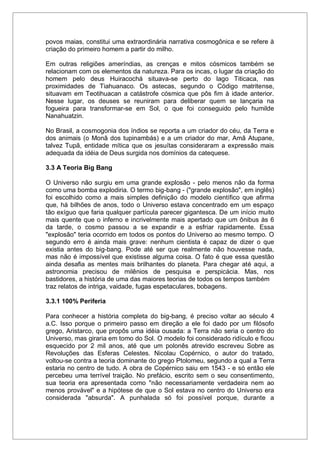 povos maias, constitui uma extraordinária narrativa cosmogônica e se refere à
criação do primeiro homem a partir do milho.
Em outras religiões ameríndias, as crenças e mitos cósmicos também se
relacionam com os elementos da natureza. Para os incas, o lugar da criação do
homem pelo deus Huiracochá situava-se perto do lago Titicaca, nas
proximidades de Tiahuanaco. Os astecas, segundo o Código matritense,
situavam em Teotihuacan a catástrofe cósmica que pôs fim à idade anterior.
Nesse lugar, os deuses se reuniram para deliberar quem se lançaria na
fogueira para transformar-se em Sol, o que foi conseguido pelo humilde
Nanahuatzin.
No Brasil, a cosmogonia dos índios se reporta a um criador do céu, da Terra e
dos animais (o Monã dos tupinambás) e a um criador do mar, Amã Atupane,
talvez Tupã, entidade mítica que os jesuítas consideraram a expressão mais
adequada da idéia de Deus surgida nos domínios da catequese.
3.3 A Teoria Big Bang
O Universo não surgiu em uma grande explosão - pelo menos não da forma
como uma bomba explodiria. O termo big-bang - ("grande explosão", em inglês)
foi escolhido como a mais simples definição do modelo científico que afirma
que, há bilhões de anos, todo o Universo estava concentrado em um espaço
tão exíguo que faria qualquer partícula parecer gigantesca. De um início muito
mais quente que o inferno e incrivelmente mais apertado que um ônibus às 6
da tarde, o cosmo passou a se expandir e a esfriar rapidamente. Essa
"explosão" teria ocorrido em todos os pontos do Universo ao mesmo tempo. O
segundo erro é ainda mais grave: nenhum cientista é capaz de dizer o que
existia antes do big-bang. Pode até ser que realmente não houvesse nada,
mas não é impossível que existisse alguma coisa. O fato é que essa questão
ainda desafia as mentes mais brilhantes do planeta. Para chegar até aqui, a
astronomia precisou de milênios de pesquisa e perspicácia. Mas, nos
bastidores, a história de uma das maiores teorias de todos os tempos também
traz relatos de intriga, vaidade, fugas espetaculares, bobagens.
3.3.1 100% Periferia
Para conhecer a história completa do big-bang, é preciso voltar ao século 4
a.C. Isso porque o primeiro passo em direção a ele foi dado por um filósofo
grego, Aristarco, que propôs uma idéia ousada: a Terra não seria o centro do
Universo, mas giraria em tomo do Sol. O modelo foi considerado ridículo e ficou
esquecido por 2 mil anos, até que um polonês atrevido escreveu Sobre as
Revoluções das Esferas Celestes. Nicolau Copérnico, o autor do tratado,
voltou-se contra a teoria dominante do grego Ptolomeu, segundo a qual a Terra
estaria no centro de tudo. A obra de Copérnico saiu em 1543 - e só então ele
percebeu uma terrível traição. No prefácio, escrito sem o seu consentimento,
sua teoria era apresentada como "não necessariamente verdadeira nem ao
menos provável" e a hipótese de que o Sol estava no centro do Universo era
considerada "absurda". A punhalada só foi possível porque, durante a
 