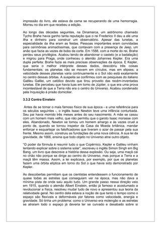 impressão do livro, ele estava de cama se recuperando de uma hemorragia.
Morreu no dia em que recebeu a edição.
Ao longo das décadas seguintes, na Dinamarca, um astrônomo chamado
Tycho Brahe havia ganho tanta reputação que o rei Frederico II deu a ele uma
ilha e dinheiro para construir um observatório. Apesar das lunetas, a
especialidade da ilha eram as festas. Pessoas importantes eram convidadas
para cerimônias animadíssimas, que contavam com a presença de Jeep, um
anão que fazia as vezes de bobo da corte. Em 1588, com a morte do rei, Brahe
perdeu seus privilégios. Acabou tendo de abandonar o castelo (e a badalação)
e migrou para Praga, onde conheceu o alemão Johannes Kepler. Era uma
dupla perfeita: Brahe fazia as mais precisas observações da época. E Kepler,
que seria o melhor intérprete desses dados, descobriu três coisas
fundamentais: os planetas não se movem em círculos, mas em elipses; a
velocidade desses planetas varia continuamente e o Sol não está exatamente
no centro dessas órbitas. A suspeita se confirmou com as pesquisas do italiano
Galileu Galilei, um católico devoto que tirou proveito das recém-inventadas
lunetas. Ele percebeu que havia luas em tomo de Júpiter, o que era uma prova
incontestável de que a Terra não era o centro do Universo. Acabou condenado
pela Inquisição à prisão domiciliar.
3.3.2 Contra Einstein
Antes de se tomar o mais famoso físico de sua época - e uma referência para
os séculos seguintes -, o inglês Isaac Newton teve uma infância conturbada.
Seu pai havia morrido três meses antes do seu nascimento. A mãe se casou
com um homem mais velho, que não permitiu que o garoto Isaac morasse com
eles. Abandonado, Newton se tomou um homem amargo e às vezes cruel a
ponto de, quando se tornou inspetor da Casa da Moeda britânica, mandar
enforcar e esquartejar os falsificadores que tiveram o azar de passar pela sua
frente. Mesmo assim, construiu as fundações de uma nova ciência. A sua lei da
gravidade, de 1666, ensina que todo objeto no Universo atrai outro objeto.
“O poder da fórmula é resumir tudo o que Copérnico, Kepler e Galileu vinham
tentando explicar sobre o sistema solar”, escreveu o inglês Simon Singh em Big
Bang, um livro que descreve a história dessa explosão. Ou seja, uma maçã cai
no chão não porque se dirige ao centro do Universo, mas porque a Terra e a
maçã têm massa. Assim, a lei explicava, por exemplo, por que os planetas
fazem uma órbita elíptica em torno do Sol o que havia sido demonstrado por
Kepler.
As descobertas permitiam que os cientistas entendessem o funcionamento de
quase todas as estrelas que conseguiam ver na época, mas não dava a
mínima pista de onde saiu aquilo tudo. Um grande passo nessa direção veio
em 1915, quando o alemão Albert Einstein, então já famoso e acostumado a
revolucionar a física, resolveu mudar tudo de novo e apresentou sua teoria da
relatividade geral. No centro dela estava a noção de que tanto o tempo como o
espaço são flexíveis e deformáveis por fatores como velocidade, energia e
gravidade. Só tinha um problema: como o Universo era molengão e as estrelas
se atraíam todo o espaço já deveria ter se curvado e desabado sobre si
 
