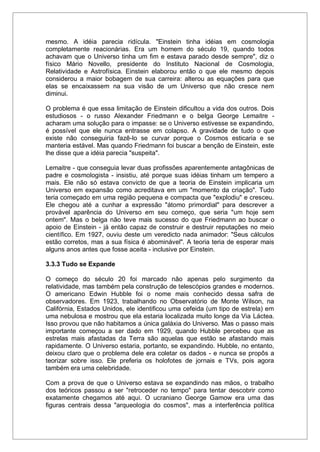 mesmo. A idéia parecia ridícula. "Einstein tinha idéias em cosmologia
completamente reacionárias. Era um homem do século 19, quando todos
achavam que o Universo tinha um fim e estava parado desde sempre", diz o
físico Mário Novello, presidente do Instituto Nacional de Cosmologia,
Relatividade e Astrofísica. Einstein elaborou então o que ele mesmo depois
considerou a maior bobagem de sua carreira: alterou as equações para que
elas se encaixassem na sua visão de um Universo que não cresce nem
diminui.
O problema é que essa limitação de Einstein dificultou a vida dos outros. Dois
estudiosos - o russo Alexander Friedmann e o belga George Lemaitre -
acharam uma solução para o impasse: se o Universo estivesse se expandindo,
é possível que ele nunca entrasse em colapso. A gravidade de tudo o que
existe não conseguiria fazê-lo se curvar porque o Cosmos esticaria e se
manteria estável. Mas quando Friedmann foi buscar a benção de Einstein, este
lhe disse que a idéia parecia "suspeita".
Lemaitre - que conseguia levar duas profissões aparentemente antagônicas de
padre e cosmologista - insistiu, até porque suas idéias tinham um tempero a
mais. Ele não só estava convicto de que a teoria de Einstein implicaria um
Universo em expansão como acreditava em um "momento da criação". Tudo
teria começado em uma região pequena e compacta que "explodiu" e cresceu.
Ele chegou até a cunhar a expressão "átomo primordial" para descrever a
provável aparência do Universo em seu começo, que seria "um hoje sem
ontem". Mas o belga não teve mais sucesso do que Friedmann ao buscar o
apoio de Einstein - já então capaz de construir e destruir reputações no meio
científico. Em 1927, ouviu deste um veredicto nada animador: "Seus cálculos
estão corretos, mas a sua física é abominável". A teoria teria de esperar mais
alguns anos antes que fosse aceita - inclusive por Einstein.
3.3.3 Tudo se Expande
O começo do século 20 foi marcado não apenas pelo surgimento da
relatividade, mas também pela construção de telescópios grandes e modernos.
O americano Edwin Hubble foi o nome mais conhecido dessa safra de
observadores. Em 1923, trabalhando no Observatório de Monte Wilson, na
Califórnia, Estados Unidos, ele identificou uma cefeida (um tipo de estrela) em
uma nebulosa e mostrou que ela estaria localizada muito longe da Via Láctea.
Isso provou que não habitamos a única galáxia do Universo. Mas o passo mais
importante começou a ser dado em 1929, quando Hubble percebeu que as
estrelas mais afastadas da Terra são aquelas que estão se afastando mais
rapidamente. O Universo estaria, portanto, se expandindo. Hubble, no entanto,
deixou claro que o problema dele era coletar os dados - e nunca se propôs a
teorizar sobre isso. Ele preferia os holofotes de jornais e TVs, pois agora
também era uma celebridade.
Com a prova de que o Universo estava se expandindo nas mãos, o trabalho
dos teóricos passou a ser "retroceder no tempo" para tentar descobrir como
exatamente chegamos até aqui. O ucraniano George Gamow era uma das
figuras centrais dessa "arqueologia do cosmos", mas a interferência política
 