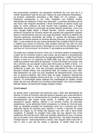 dos governantes soviéticos nas pesquisas científicas fez com que ele e a
mulher resolvessem fugir de seu país. Depois de duas tentativas fracassadas -
na primeira, pretendiam atravessar o Mar Negro em um caiaque - eles
finalmente conseguiram e, em 1940, chegaram aos Estados Unidos.
Interessado em pesquisar a física das partículas, o ucraniano percebeu que ali
não havia mais ninguém estudando o tema seriamente só depois soube que
todos os outros cérebros da área haviam sido cooptados para o Projeto
Manhattan, que levaria à construção da bomba atômica americana. Junto com
seus colegas Ralph Alpher e Robert Herman, Gamow constatou que os
primeiros momentos do Universo seriam tão quentes que quebrariam qualquer
átomo e transformariam tudo em uma sopa de prótons, nêutrons e elétrons (as
menores partículas conhecidas até então). E, quando ele esfriasse, essas
partículas formariam apenas os menores átomos possíveis, os de hidrogênio e
hélio - o que explicava por que esses elementos hoje compõem 99,9% de toda
a matéria que vemos no Universo. Eles também previram que 300 mil anos
depois da explosão teria havido a liberação de uma enorme quantidade de luz
que faria um "eco luminoso" no Universo. E isso poderia ser percebido hoje.
Foi então que o debate se acirrou. Para uns, o Universo estaria se expandindo
a partir de um momento inicial e, para outros, ele era eterno e provavelmente
infinito. Um dos maiores defensores da segunda hipótese, o inglês Fred Hoyle,
chegou a dizer em um programa da Rádio BBC que não via "nenhuma boa
razão para preferir essa idéia de big-bang". O intuito de Hoyle era ironizar, mas
era a primeira vez que alguém usava esse termo para se referir à teoria - e o
apelido pegou. Para o azar de Hoyle, "essa idéia de big-bang" só ganhou
evidências a partir daí. Uma das principais descobertas foi feita por Arno
Penzias e Robert Wilson, dos Laboratórios Bell, em meados dos anos 1960.
Eles detectaram um ruído nos seus aparelhos de radioastronomia. Como isso
não os deixava trabalhar, eles foram atrás da razão. Acabaram descobrindo
que se tratava da radiação cósmica de fundo - o "eco" do big-bang previsto por
Gamow. "A confirmação dessa radiação deu credibilidade ao modelo. Desde
então, ele tem sido refinado com inúmeras observações", diz o físico brasileiro
Marcelo Gleiser, do Dartmouth College, Estados Unidos.
3.3.4 E Antes?
As teorias sobre a gravidade não bastavam para ir além das descobertas de
Gamow. O início do Universo seria tão quente e pequeno que, para entendê-lo,
era necessário usar os conhecimentos da mecânica quântica, que descreve o
comportamento das coisas nessa escala. À medida que os cientistas
descobriam quarks, léptons, mésons e um enorme número de partículas
subatômicas, novos elementos foram encaixados no retrato do início de tudo.
Hoje, os cientistas acreditam ter esclarecido como era o Universo até 10-43
segundos depois do big-bang (isso significa o número 1colocado 43 casas
depois da vírgula, ou um tempo tão pequeno que nem vale a pena tentar
visualizar). A situação se complica mais cada vez que alguém traz novas
evidências. No final dos anos 1990, por exemplo, descobriu-se que o Universo
não só aumenta, como está acelerando. Alguma força - até agora chamada de
"energia escura" - está empurrando o cosmo, mas ninguém sabe muito bem o
que é, nem o que ela fez desde o big-bang. O retrato atual que os
 