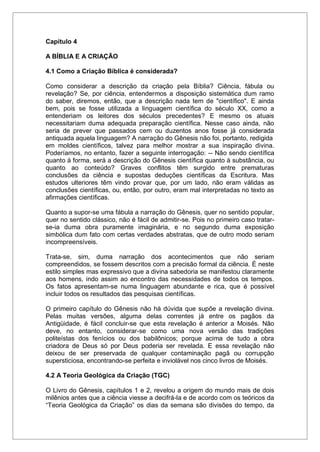 Capítulo 4
A BÍBLIA E A CRIAÇÃO
4.1 Como a Criação Bíblica é considerada?
Como considerar a descrição da criação pela Bíblia? Ciência, fábula ou
revelação? Se, por ciência, entendermos a disposição sistemática dum ramo
do saber, diremos, então, que a descrição nada tem de "científico". E ainda
bem, pois se fosse utilizada a linguagem científica do século XX, como a
entenderiam os leitores dos séculos precedentes? E mesmo os atuais
necessitariam duma adequada preparação científica. Nesse caso ainda, não
seria de prever que passados cem ou duzentos anos fosse já considerada
antiquada aquela linguagem? A narração do Gênesis não foi, portanto, redigida
em moldes científicos, talvez para melhor mostrar a sua inspiração divina.
Poderíamos, no entanto, fazer a seguinte interrogação: -- Não sendo científica
quanto à forma, será a descrição do Gênesis científica quanto à substância, ou
quanto ao conteúdo? Graves conflitos têm surgido entre prematuras
conclusões da ciência e supostas deduções científicas da Escritura. Mas
estudos ulteriores têm vindo provar que, por um lado, não eram válidas as
conclusões científicas, ou, então, por outro, eram mal interpretadas no texto as
afirmações científicas.
Quanto a supor-se uma fábula a narração do Gênesis, quer no sentido popular,
quer no sentido clássico, não é fácil de admitir-se. Pois no primeiro caso tratar-
se-ia duma obra puramente imaginária, e no segundo duma exposição
simbólica dum fato com certas verdades abstratas, que de outro modo seriam
incompreensíveis.
Trata-se, sim, duma narração dos acontecimentos que não seriam
compreendidos, se fossem descritos com a precisão formal da ciência. É neste
estilo simples mas expressivo que a divina sabedoria se manifestou claramente
aos homens, indo assim ao encontro das necessidades de todos os tempos.
Os fatos apresentam-se numa linguagem abundante e rica, que é possível
incluir todos os resultados das pesquisas científicas.
O primeiro capítulo do Gênesis não há dúvida que supõe a revelação divina.
Pelas muitas versões, alguma delas correntes já entre os pagãos da
Antigüidade, é fácil concluir-se que esta revelação é anterior a Moisés. Não
deve, no entanto, considerar-se como uma nova versão das tradições
politeístas dos fenícios ou dos babilônicos; porque acima de tudo a obra
criadora de Deus só por Deus poderia ser revelada. E essa revelação não
deixou de ser preservada de qualquer contaminação pagã ou corrupção
supersticiosa, encontrando-se perfeita e inviolável nos cinco livros de Moisés.
4.2 A Teoria Geológica da Criação (TGC)
O Livro do Gênesis, capítulos 1 e 2, revelou a origem do mundo mais de dois
milênios antes que a ciência viesse a decifrá-la e de acordo com os teóricos da
“Teoria Geológica da Criação” os dias da semana são divisões do tempo, da
 