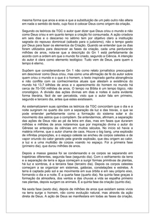 mesma forma que anos e eras e que a substituição de um pelo outro não altera
em nada o sentido do texto, cujo foco é colocar Deus como origem da criação.
Segundo os teóricos da TGC o autor quer dizer que Deus criou o mundo e não
como Deus criou e em quanto tempo a criação foi consumada. A ação criadora
em seis dias e o descanso no sétimo tem por objetivo claro a instituição
sagrada do repouso dominical (sábado para o judaísmo), não o tempo gasto
por Deus para fazer os elementos da Criação. Quando se entender que os dias
foram utilizados para descrever as fases da criação, cada uma perdurando
milhões de anos, nota-se que a descrição do Gn 1 está perfeitamente de
acordo com a ordem em que o mundo foi criado, segundo a Ciência. A intenção
do autor é clara como elemento teológico: Tudo vem de Deus, para quem o
tempo é eterno.
Supõem que considerando-se Gn 1 não como relato jornalístico preocupado
em descrever como Deus criou, mas como uma afirmação de fé do autor sobre
quem criou o mundo e o que é o homem, o texto inspirado ganha abrangência
e não conflita com os conhecimentos atuais que atestam a existência do
mundo há 13,7 bilhões de anos e o aparecimento do homem no mundo há
cerca de 70-100 milhões de anos. O tempo na Bíblia é um tempo lógico, não
cronológico. A divisão das ações divinas em dias e noites é outra evidente
forma literária, fácil de ser percebida, visto que o autor fala em primeiro,
segundo e terceiro dia, antes que estes existissem.
Ao sistematizarem suas opiniões os teóricos da TGC concordam que o dia e a
noite surgiram no quarto dia com a separação da luz e das trevas, o que se
pode entender perfeitamente como a formação do sistema solar e do
movimento dos astros que o compõem. Se entendermos, afirmam, a separação
das ações de Deus não ao pé da letra em dias, mas em fases que duraram
milhões e milhões de anos notaremos que por inspiração divina o autor do
Gênese se antecipou às ciências em muitos séculos. No início só havia a
matéria informe, que o autor chama de caos. Houve o big bang, uma explosão
de infinitas proporções, e o espaço celeste se encheu de corpos celestes e de
vapor oriundo do calor gerado pela grande explosão, que deu origem ao calor,
a luz e a uma multidão de corpos voando no espaço. Foi a primeira fase
(primeiro dia), que durou milhões de anos.
Depois a massa gasosa foi se condensando e os corpos se separando em
trajetórias diferentes, segunda fase (segundo dia). Com o esfriamento da terra
e a separação de terra e água começam a surgir formas primitivas de plantas,
há luz e sombras, é a terceira fase (terceiro dia). Depois os corpos celestes
começam a se organizar em sistemas, galáxias, constelações e estrelas. A
terra é captada pelo sol e se movimenta em sua órbita e em seu próprio eixo,
formando o dia e a noite. É a quarta fase (quarto dia). Na quinta fase graças à
formação da atmosfera, dos ventos e das chuvas a vida se espalha primeiro
nas plantas, depois surgem os animais. É a quinta fase da criação (quinto dia).
Na sexta fase (sexto dia), depois de milhões de anos que existiam seres vivos
na terra surge o homem, não como evolução natural, mas através da ação
direta de Deus. A ação de Deus se manifestara em todas as fases da criação,
 