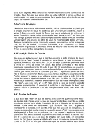 diz o autor sagrado. Mas a criação do homem representou uma culminância na
criação. Deus faz algo que passa além da vida material. É como se Deus se
apaixonasse por suas obras e quisesse fazer parte delas através de um ser
capaz de viver em comunhão com Ele.
4.3 A Teoria da Lacuna
Baseados em motivos meramente teóricos, vários comentadores supõem que
a criação original de Deus foi destruída por uma terrível catástrofe. Assim o
verso 1 descreve o ato inicial de Deus, que deu a existência ao universo; o
verso 2 o estado desse universo arruinado "sem forma e vazio", se bem que
não se faça qualquer alusão à catástrofe provocadora dessa ruína; os restantes
versos fazem uma análise da obra de Deus na reconstituição desse universo.
Trata-se duma teoria, ainda hoje muito seguida, para resolver certos problemas
que, no fim de contas, continuam insolúveis, e é contestada por fortes
argumentos lingüísticos. A chamada teoria da "lacuna" não assenta em bases
firmes e é desmentida pela própria Geologia.
4.4 Exposição Bíblica da Criação
São duas as palavras com que a Escritura designa a ação criadora de Deus:
bara' (criar) e 'asah (fazer). A primeira é, sem dúvida, a mais importante, e
aparece, sobretudo nos versículos 1,21,27, ou seja, quando se pretende frisar
o início de todos os seres em geral, dos seres animados e dos seres
espirituais, respectivamente. O certo é que não há possibilidade de exprimir,
por palavras humanas, essa obra maravilhosa de Deus, que transcende toda a
ciência, por muito profunda e completa que seja. O significado exato de bara'
não é fácil de determinar. Numa das suas formas significava originariamente
"cortar, separar" e passou a ser utilizada apenas para indicar a ação divina de
trazer à existência algo inteiramente novo. No vers. 1 a idéia de criação exclui
materiais já existentes, podendo então dizer-se que as coisas foram produzidas
"do nada". Mas nos vers. 21 e 27 nada obsta a que se tenham utilizado
materiais preexistentes. O principal é sublinhar o significado de bara' que
apenas supõe a produção dum ser, completamente novo, que antes não
existia.
4.4.1 Os dias da Criação
E que dizer dos "dias" em que se operou a criação? Há quem suponha tratar-
se de dias de 24 horas, uma vez que se mencionam tardes e manhãs, ou então
admitir-se apenas uma visão dramática, já que a história se apresentou a
Moisés numa série de revelações, que duraram seis dias. Sugestões
interessante e curiosas, sem dúvida, mas que não passam de conjeturas, o
mesmo sucedendo à teoria moderna, segundo a qual o "dia" representaria uma
idade geológica. Para isso supunha-se que o sol, supremo regulador do tempo
planetário, não existia durante os primeiros três dias; de resto, a palavra "dia"
em 2.4 estende-se aos seis dias da criação; por outro lado, em diferentes
textos da Escritura o mesmo vocábulo refere-se a períodos de tempo ilimitado,
como no Sl 90.4. A principal dificuldade que se levanta contra esta última
 