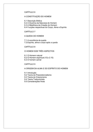 CAPÍTULO 6
A CONSTITUIÇÃO DO HOMEM
6.1 Descrição Bíblica
6.2 A Doutrina da Natureza do Homem
6.3 A Metafísica da Criação do Homem
6.4 Funções respectivas do Corpo, Alma e Espírito
CAPÍTULO 7
A QUEDA DO HOMEM
7.1 A ocorrência da queda
7.2.Espírito, alma e corpo após a queda
CAPÍTULO 8
O HOMEM SOB TRÊS ASPECTOS
8.1 O Homem natural
8.2 O Homem espiritual (1Co 2.15)
8.3 O homem carnal
CAPÍTULO 9
A ORIGEM DA ALMA E DO ESPÍRITO DO HOMEM
9.1 Introdução
9.2 Teoria do Preexistencialismo
9.3 Teoria do Criacionismo
9.4 Teoria Traducionista
9.5 Considerações finais
 