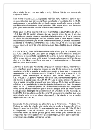 disco alado do sol, que em todo o antigo Oriente Médio era símbolo da
majestade divina.
Sem forma e vazia (v. 2). A expressão hebraica (tohu wabhohu) contém algo
de onomatopéico que parece significar: desolação e vacuidade. Em Is 45.18,
onde aparece o termo bohu não contradiz aquele significado e dá a entender
que Deus não abandonou a terra que criou: "Não a criou vazia, mas formou-a
para que fosse habitada". O caos era um meio, não um fim.
Disse Deus (3). Pela palavra do Senhor foram feitos os céus" (Sl 33.6). Cfr. Jo
1.1-3. Luz (3). O caráter primário da luz, mesmo antes do sol, é um dos
postulados da ciência moderna. A palavra hebraica para luz é `or, e refere-se
às ondas iniciais de energia luminosa atuando sobre a terra. Posteriormente,
Deus colocou luminares (hb. ma`or, literalmente luzeiros , v.14) nos céus como
geradores e refletores permanentes das ondas de luz. O propósito principal
desses luzeiros é servir de sinais demarcadores das estações, dias e anos (vv.
5,14).
Era boa a luz (4). Sete vezes Deus declara que aquilo que Ele criara era bom
(vv. 4,10,12,18,21,25,31). Cada parte da criação por Deus efetuada, executou
plenamente a sua vontade e propósito. Deus criou o mundo para revelar a sua
glória e para ser um lugar onde a raça humana pudesse compartilhar da sua
alegria e vida. Note como Deus executou a obra da criação de conformidade
com um plano e uma ordem:
A tarde e a manhã (5). Atendendo à linguagem poética do texto, "manhã" não
deve significar, aqui, a segunda metade do dia. O dia começava de manhã;
seguia-se a tarde, e depois a manhã que seguia a tarde era o começo do
segundo dia, que por isso terminava o primeiro. E foi a tarde e a manhã: o dia
primeiro. Essa identificação é repetida seis vezes neste cap. (vv.
5,8,13,19,23,31). A palavra hebraica para dia é yom. Normalmente significa um
dia de vinte e quatro horas (cf. 7.17; Mt 17.1), ou a porção em que há luz, nas
vinte e quatro horas (dia em contraste com noite, Jo 11.9). Mas também pode
referir-se a um período de tempo de duração indeterminada (e.g., tempo da
sega, Pv 25.13). Note-se que em 2.4, os seis dias da criação são designados
como no dia. Muitos entendem que os dias da criação eram de vinte e quatro
horas, pois sua descrição diz que consistiam em uma tarde e uma manhã (v. 5;
Êx 20.11). Outros crêem que tarde e manhã simplesmente significa que uma
determinada tarde encerrou algum ato específico da criação, e que a manhã
seguinte iniciou novo ato.
Expansão (6). É a formação da atmosfera, ou o firmamento. Produza (11).
Embora se trate da criação intermédia, não se exclui a intervenção divina.
Segundo a sua espécie (11). Comparando este vers. com os 12,21,24,25, fácil
é interpretá-lo como se dissesse: "em todas as suas variedades", duma
variedade dentro de certos grupos gerais. Para sinais (14). Tomem-se aqui
estes sinais no sentido astronômico e não astrológico, pois os corpos celestes
determinam as estações e dividem o tempo.
 
