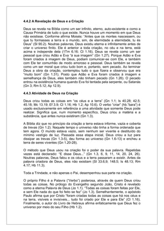 4.4.2 A Revelação de Deus e a Criação
Deus se revela na Bíblia como um ser infinito, eterno, auto-existente e como a
Causa Primária de tudo o que existe. Nunca houve um momento em que Deus
não existisse. Conforme afirma Moisés: “Antes que os montes nascessem, ou
que tu formasses a terra e o mundo, sim, de eternidade a eternidade, tu és
Deus” (Sl 90.2). Noutras palavras, Deus existiu eterna e infinitamente antes de
criar o universo finito. Ele é anterior a toda criação, no céu e na terra, está
acima e independe dela (1Tm 6.16; Cl 1.16). Deus se revela como um ser
pessoal que criou Adão e Eva “à sua imagem” (Gn 1.27). Porque Adão e Eva
foram criados à imagem de Deus, podiam comunicar-se com Ele, e também
com Ele ter comunhão de modo amoroso e pessoal. Deus também se revela
como um ser moral que criou tudo bom e, portanto, sem pecado. Ao terminar
Deus a obra da criação, contemplou tudo o que fizera e observou que era
“muito bom” (Gn 1.31). Posto que Adão e Eva foram criados à imagem e
semelhança de Deus, eles também não tinham pecado (Gn 1.26). O pecado
entrou na existência humana quando Eva foi tentada pela serpente, ou Satanás
(Gn 3; Rm 5.12; Ap 12.9).
4.4.3 Atividade de Deus na Criação
Deus criou todas as coisas em “os céus e a terra” (Gn 1.1; Is 40.28; 42.5;
45.18; Mc 13.19; Ef 3.9; Cl 1.16; Hb 1.2; Ap 10.6). O verbo “criar” (hb.“bara”) é
usado exclusivamente em referência a uma atividade que somente Deus pode
realizar. Significa que, num momento específico, Deus criou a matéria e a
substância, que antes nunca existiram (Gn 1.3).
A Bíblia diz que no princípio da criação a terra estava informe, vazia e coberta
de trevas (Gn 1.2). Naquele tempo o universo não tinha a forma ordenada que
tem agora. O mundo estava vazio, sem nenhum ser vivente e destituído do
mínimo vestígio de luz. Passada essa etapa inicial, Deus criou a luz para
dissipar as trevas (Gn 1.3-5), deu forma ao universo (Gn 1.6-13) e encheu a
terra de seres viventes (Gn 1.20-28).
O método que Deus usou na criação foi o poder da sua palavra. Repetidas
vezes está declarado: “E disse Deus...” (Gn 1.3, 6, 9, 11, 14, 20, 24, 26).
Noutras palavras, Deus falou e os céus e a terra passaram a existir. Antes da
palavra criadora de Deus, eles não existiam (Sl 33.6,9; 148.5; Is 48.13; Rm
4.17; Hb 11.3).
Toda a Trindade, e não apenas o Pai, desempenhou sua parte na criação.
O próprio Filho é a Palavra (“Verbo”) poderosa, através de quem Deus criou
todas as coisas. No prólogo do Evangelho segundo João, Cristo é revelado
como a eterna Palavra de Deus (Jo 1.1). “Todas as coisas foram feitas por Ele,
e sem Ele nada do que foi feito se fez” (Jo 1.3). Semelhantemente, o apóstolo
Paulo afirma que por Cristo “foram criadas todas as coisas que há nos céus e
na terra, visíveis e invisíveis... tudo foi criado por Ele e para Ele” (Cl 1.16).
Finalmente, o autor do Livro de Hebreus afirma enfaticamente que Deus fez o
universo por meio do seu Filho (Hb 1.2).
 