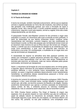 Capítulo 5
TEORIAS DA ORIGEM DO HOMEM
5.1 A Teoria da Evolução
A teoria da evolução, também chamada evolucionismo, afirma que as espécies
animais e vegetais existentes na Terra não são imutáveis, mas sofrem ao longo
das gerações uma modificação gradual, que inclui a formação de raças e
espécies novas. Até o século XVIII, o mundo ocidental aceitava a doutrina do
criacionismo, segundo a qual cada espécie, animal ou vegetal, tinha sido criado
independentemente, por ato divino.
O pesquisador francês Jean-Baptiste Lamarck foi dos primeiros a negar esse
postulado e a propor um mecanismo pelo qual a evolução se teria verificado. A
partir da observação de que fatores ambientais podem modificar certas
características dos indivíduos, Lamarck imaginou que tais modificações se
transmitissem à prole: os filhos das pessoas que normalmente tomam muito sol
já nasceriam mais morenos do que os filhos dos que não tomam sol. Chegava,
mesmo, a admitir que era a necessidade de adaptar-se ao ambiente que fazia
surgir nova característica, a qual, uma vez adquirida pelo indivíduo, se
transmitiria a sua prole. Em contraposição, a inutilidade de um órgão faria com
que ele terminasse por desaparecer.
A necessidade de respirar na atmosfera teria feito aparecer pulmões nos
peixes que começaram a passar pequenos períodos fora d'água, o que teria
permitido a seus descendentes viver em terra mais tempo, fortalecendo os
pulmões pelo exercício; as brânquias, cada vez menos utilizadas pelos peixes
pulmonados, terminaram por desaparecer.
Assim, o mecanismo de formação de uma nova espécie seria, em linhas gerais,
o seguinte: alguns indivíduos de uma espécie ancestral passavam a viver num
ambiente diferente; o novo ambiente criava necessidades que antes não
existiam, as quais o organismo satisfazia desenvolvendo novas características
hereditárias; os portadores dessas características passavam a formar uma
nova espécie, diferente da primeira.
A doutrina de Lamarck foi publicada em Philosophie zoologique (1809; Filosofia
zoológica), e teve, como principal mérito, suscitar debates e pesquisas num
campo que, até então, era domínio exclusivo da filosofia e da religião. Estudos
posteriores demonstraram que apenas o primeiro postulado do lamarckismo
estava correto; de fato, o ambiente provoca no indivíduo modificações
adaptativas; mas os caracteres assim adquiridos não se transmitem à prole.
Em 1859, Charles Darwin publicou The Origin of Species (A origem das
espécies), livro de grande impacto no meio científico que pôs em evidência o
papel da seleção natural no mecanismo da evolução. Darwin partiu da
observação segundo a qual, dentro de uma espécie, os indivíduos diferem uns
dos outros. Há, portanto, na luta pela existência, uma competição entre
 