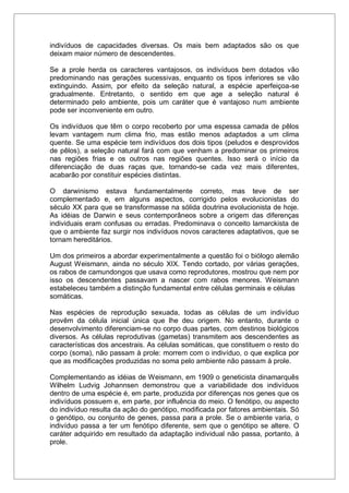 indivíduos de capacidades diversas. Os mais bem adaptados são os que
deixam maior número de descendentes.
Se a prole herda os caracteres vantajosos, os indivíduos bem dotados vão
predominando nas gerações sucessivas, enquanto os tipos inferiores se vão
extinguindo. Assim, por efeito da seleção natural, a espécie aperfeiçoa-se
gradualmente. Entretanto, o sentido em que age a seleção natural é
determinado pelo ambiente, pois um caráter que é vantajoso num ambiente
pode ser inconveniente em outro.
Os indivíduos que têm o corpo recoberto por uma espessa camada de pêlos
levam vantagem num clima frio, mas estão menos adaptados a um clima
quente. Se uma espécie tem indivíduos dos dois tipos (peludos e desprovidos
de pêlos), a seleção natural fará com que venham a predominar os primeiros
nas regiões frias e os outros nas regiões quentes. Isso será o início da
diferenciação de duas raças que, tornando-se cada vez mais diferentes,
acabarão por constituir espécies distintas.
O darwinismo estava fundamentalmente correto, mas teve de ser
complementado e, em alguns aspectos, corrigido pelos evolucionistas do
século XX para que se transformasse na sólida doutrina evolucionista de hoje.
As idéias de Darwin e seus contemporâneos sobre a origem das diferenças
individuais eram confusas ou erradas. Predominava o conceito lamarckista de
que o ambiente faz surgir nos indivíduos novos caracteres adaptativos, que se
tornam hereditários.
Um dos primeiros a abordar experimentalmente a questão foi o biólogo alemão
August Weismann, ainda no século XIX. Tendo cortado, por várias gerações,
os rabos de camundongos que usava como reprodutores, mostrou que nem por
isso os descendentes passavam a nascer com rabos menores. Weismann
estabeleceu também a distinção fundamental entre células germinais e células
somáticas.
Nas espécies de reprodução sexuada, todas as células de um indivíduo
provêm da célula inicial única que lhe deu origem. No entanto, durante o
desenvolvimento diferenciam-se no corpo duas partes, com destinos biológicos
diversos. As células reprodutivas (gametas) transmitem aos descendentes as
características dos ancestrais. As células somáticas, que constituem o resto do
corpo (soma), não passam à prole: morrem com o indivíduo, o que explica por
que as modificações produzidas no soma pelo ambiente não passam à prole.
Complementando as idéias de Weismann, em 1909 o geneticista dinamarquês
Wilhelm Ludvig Johannsen demonstrou que a variabilidade dos indivíduos
dentro de uma espécie é, em parte, produzida por diferenças nos genes que os
indivíduos possuem e, em parte, por influência do meio. O fenótipo, ou aspecto
do indivíduo resulta da ação do genótipo, modificada por fatores ambientais. Só
o genótipo, ou conjunto de genes, passa para a prole. Se o ambiente varia, o
indivíduo passa a ter um fenótipo diferente, sem que o genótipo se altere. O
caráter adquirido em resultado da adaptação individual não passa, portanto, à
prole.
 