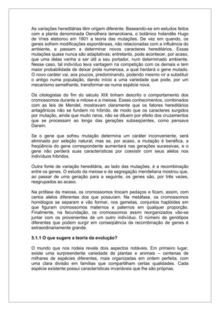 As variações hereditárias têm origem diferente. Baseando-se em estudos feitos
com a planta denominada Oenothera lamarckiana, o botânico holandês Hugo
de Vries elaborou em 1901 a teoria das mutações. De vez em quando, os
genes sofrem modificações espontâneas, não relacionadas com a influência do
ambiente, e passam a determinar novos caracteres hereditários. Essas
mutações quase nunca são adaptativas; entretanto, pode acontecer, por acaso,
que uma delas venha a ser útil a seu portador, num determinado ambiente.
Nesse caso, tal indivíduo leva vantagem na competição com os demais e tem
maior probabilidade de deixar prole numerosa, a qual herdará o gene mutado.
O novo caráter vai, aos poucos, predominando, podendo mesmo vir a substituir
o antigo numa população, dando início a uma variedade que pode, por um
mecanismo semelhante, transformar-se numa espécie nova.
Os citologistas do fim do século XIX tinham descrito o comportamento dos
cromossomos durante a mitose e a meiose. Esses conhecimentos, combinados
com as leis de Mendel, mostravam claramente que os fatores hereditários
antagônicos não se fundem no híbrido, de modo que os caracteres surgidos
por mutação, ainda que muito raros, não se diluem por efeito dos cruzamentos
que se processam ao longo das gerações subseqüentes, como pensava
Darwin.
Se o gene que sofreu mutação determina um caráter inconveniente, será
eliminado por seleção natural; mas se, por acaso, a mutação é benéfica, a
freqüência do gene correspondente aumentará nas gerações sucessivas, e o
gene não perderá suas características por coexistir com seus alelos nos
indivíduos híbridos.
Outra fonte de variação hereditária, ao lado das mutações, é a recombinação
entre os genes. O estudo da meiose e da segregação mendeliana mostrou que,
ao passar de uma geração para a seguinte, os genes são, por três vezes,
reagrupados ao acaso.
Na prófase da meiose, os cromossomos trocam pedaços e ficam, assim, com
certos alelos diferentes dos que possuíam. Na metáfase, os cromossomos
homólogos se separam e vão formar, nos gametas, conjuntos haplóides em
que figuram cromossomos maternos e paternos em qualquer proporção.
Finalmente, na fecundação, os cromossomos assim reorganizados vão-se
juntar com os provenientes de um outro indivíduo. O número de genótipos
diferentes que podem surgir em conseqüência da recombinação de genes é
extraordinariamente grande.
5.1.1 O que sugere a teoria da evolução?
O mundo que nos rodeia revela dois aspectos notáveis. Em primeiro lugar,
existe uma surpreendente variedade de plantas e animais – centenas de
milhares de espécies diferentes, mais organizadas em ordem perfeita, com
uma clara divisão em famílias que compartilham certas qualidades. Cada
espécie existente possui características invariáveis que lhe são próprias.
 