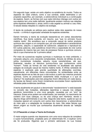 Em segundo lugar, existe um certo objetivo na existência do mundo. Todos os
aspectos de cada criatura, como a sua conduta, estão destinados a um
propósito específico, por exemplo, a sobrevivência individual ou a continuação
da espécie. Assim, as formas com que cada indivíduo interage com outros em
sua espécie tem uma razão definida. Igualmente existem motivos nas relações
entre espécies diferentes e, ainda, entre a vida vegetal ou animal e o seu meio.
O estudo destas relações é o objetivo da ecologia.
A teoria da evolução se esforça para explicar estes dois aspectos do nosso
mundo – a infinita e organizada variedade de espécies existentes.
Darwin formulou a teoria da evolução baseando-se em certas descobertas
científicas. Sua teoria sustenta, em resumo, que “que no princípio houve
matéria inerte”. Ele acreditava que a conjunção casual de certos produtos
químicos deu origem a um composto que, por sua estabilidade e características
superiores, adquiriu a capacidade de sobreviver, adaptar-se e reproduzir-se.
Em outras palavras, esta substância inicial tinha a capacidade de criar outros
compostos do mesmo tipo por meio de processos físicos e químicos comuns.
Isto é o que chamamos de “a primeira célula”.
Por meio de sucessivas reações químicas e mudanças no meio ambiente, o
composto adquiriu uma crescente complexidade. Através de bilhões de anos,
sofreu inumeráveis mutações, adquiriu novas características, até que,
finalmente, resultou na estrutura químico-física que conhecemos como
“homem”. Todas as formas de vida existentes na atualidade são apenas
estágios da evolução casual da mesma matéria inerte. A infinita variedade de
espécies é explicada pela grande quantidade de aliterações ocorridas,
casualmente, em diferentes meios circundantes. As similaridades entre as
espécies devem-se ao fato de que a vida evoluiu a partir dos mesmos produtos
químicos. Como se produziram exatamente estas mudanças e o que as
originou? As explicações para tais perguntas foram diferentes em cada época.
As teorias de Darwin como foram inicialmente enunciadas foram rapidamente
refutadas pelas evidências científicas.
A teoria atualmente em pauta é a denominada “neodarwinismo” e está baseada
no conceito das mutações, alterações repentinas e casuais nos códigos
genéticos transmitidos a uma nova geração, causadas por um “erro” da
natureza. Esses erros podem ser evidenciados, por exemplo, no nascimento de
cordeiro com duas cabeças, ou de uma criança sem membros, devido a
alguma droga administrada à sua mãe. Segundo esta teoria, supõe-se que as
mutações operam em conjunto com outros dois mecanismos: a sobrevivência
do mais apto e a adaptação às mudanças do meio. São estes fatores que
deram origem ao mundo que conhecemos atualmente através da “seleção
natural”.
5.1.2 Passando a Limpo a Teoria da Evolução
O maior enigma quando nos deparamos com uma nova máquina de complexo
e suave funcionamento, projetada para um determinado fim, é explicar como
ela foi produzida. Digamos que o primeiro astronauta na Lua tivesse
 