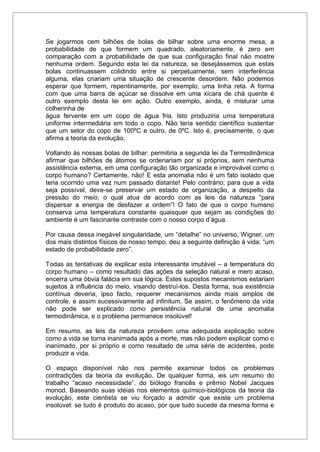 Se jogarmos cem bilhões de bolas de bilhar sobre uma enorme mesa, a
probabilidade de que formem um quadrado, aleatoriamente, é zero em
comparação com a probabilidade de que sua configuração final não mostre
nenhuma ordem. Segundo esta lei da natureza, se desejássemos que estas
bolas continuassem colidindo entre si perpetuamente, sem interferência
alguma, elas criariam uma situação de crescente desordem. Não podemos
esperar que formem, repentinamente, por exemplo, uma linha reta. A forma
com que uma barra de açúcar se dissolve em uma xícara de chá quente é
outro exemplo desta lei em ação. Outro exemplo, ainda, é misturar uma
colherinha de
água fervente em um copo de água fria. Isto produziria uma temperatura
uniforme intermediária em todo o copo. Não teria sentido científico sustentar
que um setor do copo de 100ºC e outro, de 0ºC. Isto é, precisamente, o que
afirma a teoria da evolução.
Voltando às nossas bolas de bilhar: permitiria a segunda lei da Termodinâmica
afirmar que bilhões de átomos se ordenariam por si próprios, sem nenhuma
assistência externa, em uma configuração tão organizada e improvável como o
corpo humano? Certamente, não! E esta anomalia não é um fato isolado que
teria ocorrido uma vez num passado distante! Pelo contrário; para que a vida
seja possível, deve-se preservar um estado de organização, a despeito da
pressão do meio, o qual atua de acordo com as leis da natureza “para
dispersar a energia de desfazer a ordem”! O fato de que o corpo humano
conserva uma temperatura constante quaisquer que sejam as condições do
ambiente é um fascinante contraste com o nosso corpo d’água.
Por causa dessa inegável singularidade, um “detalhe” no universo, Wigner, um
dos mais distintos físicos de nosso tempo, deu a seguinte definição à vida: “um
estado de probabilidade zero”.
Todas as tentativas de explicar esta interessante imutável – a temperatura do
corpo humano – como resultado das ações da seleção natural e mero acaso,
encerra uma óbvia falácia em sua lógica. Estes supostos mecanismos estariam
sujeitos à influência do meio, visando destruí-los. Desta forma, sua existência
contínua deveria, ipso facto, requerer mecanismos ainda mais amplos de
controle, e assim sucessivamente ad infinitum. Se assim, o fenômeno da vida
não pode ser explicado como persistência natural de uma anomalia
termodinâmica, e o problema permanece insolúvel!
Em resumo, as leis da natureza provêem uma adequada explicação sobre
como a vida se torna inanimada após a morte, mas não podem explicar como o
inanimado, por si próprio e como resultado de uma série de acidentes, pode
produzir a vida.
O espaço disponível não nos permite examinar todos os problemas
contradições da teoria da evolução. De qualquer forma, eis um resumo do
trabalho “acaso necessidade”, do biólogo francês e prêmio Nobel Jacques
monod. Baseando suas idéias nos elementos químico-biológicos da teoria da
evolução, este cientista se viu forçado a admitir que existe um problema
insolúvel: se tudo é produto do acaso, por que tudo sucede da mesma forma e
 