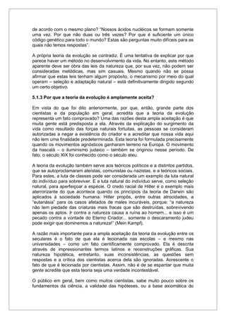 de acordo com o mesmo plano? “Nossos ácidos nucléicos se formam somente
uma vez. Por que não duas ou três vezes? Por que é suficiente um único
código genético para todo o mundo? Estas são perguntas muito difíceis para as
quais não temos respostas”.
A própria teoria da evolução se contradiz. É uma tentativa de explicar por que
parece haver um método no desenvolvimento da vida. No entanto, este método
aparente deve ser obra das leis da natureza que, por sua vez, não podem ser
consideradas metódicas, mas sim casuais. Mesmo quando não se possa
afirmar que estas leis tenham algum propósito, o mecanismo por meio do qual
operam – seleção e adaptação natural – está definitivamente dirigido segundo
um certo objetivo.
5.1.3 Por que a teoria da evolução é amplamente aceita?
Em vista do que foi dito anteriormente, por que, então, grande parte dos
cientistas e da população em geral, acredita que a teoria da evolução
representa um fato comprovado? Uma das razões desta ampla aceitação é que
muita gente está predisposta a ela. Através da explicação do surgimento da
vida como resultado das forças naturais fortuitas, as pessoas se consideram
autorizadas a negar a existência do criador e a acreditar que nossa vida aqui
não tem uma finalidade predeterminada. Esta teoria foi formulada precisamente
quando os movimentos agnósticos ganharam terreno na Europa. O movimento
da hascalá – o iluminismo judaico – também se originou nesse período. De
fato, o século XIX foi conhecido como o século ateu.
A teoria da evolução também serve aos teóricos políticos e a distintos partidos,
que se autoproclamaram ateístas, comunistas ou nazistas, e a teóricos sociais.
Para estes, a luta de classes pode ser considerada um exemplo da luta natural
do indivíduo para sobreviver. E a luta natural do indivíduo serve, como seleção
natural, para aperfeiçoar a espécie. O credo racial de Hitler é o exemplo mais
aterrorizante do que acontece quando os princípios da teoria de Darwin são
aplicados à sociedade humana. Hitler propôs, entre outras atrocidades, a
“eutanásia” para os casos afetados de males incuráveis, porque: “a natureza
não tem piedade das criaturas mais fracas que são destruídas, sobrevivendo
apenas os aptos. Ir contra a natureza causa a ruína ao homem... e isso é um
pecado contra a vontade do Eterno Criador... somente o descaramento judeu
pode exigir que dominemos a natureza!” (Mein Kampf).
A razão mais importante para a ampla aceitação da teoria da evolução entre os
seculares é o fato de que ela é lecionada nas escolas – e mesmo nas
universidades – como um fato cientificamente comprovado. Ela é descrita
através de impressionantes termos latinos e reconstruções gráficas. Sua
natureza hipotética, entretanto, suas inconsistências, as questões sem
respostas e a crítica dos cientistas acerca dela são ignoradas. Acrescente o
fato de que é lecionada por cientistas. Assim, não é de se espantar que muita
gente acredite que esta teoria seja uma verdade incontestável.
O público em geral, bem como muitos cientistas, sabe muito pouco sobre os
fundamentos da ciência, a validade das hipóteses, ou a base axiomática do
 