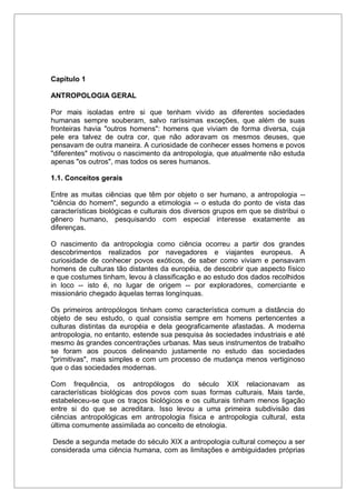 Capítulo 1
ANTROPOLOGIA GERAL
Por mais isoladas entre si que tenham vivido as diferentes sociedades
humanas sempre souberam, salvo raríssimas exceções, que além de suas
fronteiras havia "outros homens": homens que viviam de forma diversa, cuja
pele era talvez de outra cor, que não adoravam os mesmos deuses, que
pensavam de outra maneira. A curiosidade de conhecer esses homens e povos
"diferentes" motivou o nascimento da antropologia, que atualmente não estuda
apenas "os outros", mas todos os seres humanos.
1.1. Conceitos gerais
Entre as muitas ciências que têm por objeto o ser humano, a antropologia --
"ciência do homem", segundo a etimologia -- o estuda do ponto de vista das
características biológicas e culturais dos diversos grupos em que se distribui o
gênero humano, pesquisando com especial interesse exatamente as
diferenças.
O nascimento da antropologia como ciência ocorreu a partir dos grandes
descobrimentos realizados por navegadores e viajantes europeus. A
curiosidade de conhecer povos exóticos, de saber como viviam e pensavam
homens de culturas tão distantes da européia, de descobrir que aspecto físico
e que costumes tinham, levou à classificação e ao estudo dos dados recolhidos
in loco -- isto é, no lugar de origem -- por exploradores, comerciante e
missionário chegado àquelas terras longínquas.
Os primeiros antropólogos tinham como característica comum a distância do
objeto de seu estudo, o qual consistia sempre em homens pertencentes a
culturas distintas da européia e dela geograficamente afastadas. A moderna
antropologia, no entanto, estende sua pesquisa às sociedades industriais e até
mesmo às grandes concentrações urbanas. Mas seus instrumentos de trabalho
se foram aos poucos delineando justamente no estudo das sociedades
"primitivas", mais simples e com um processo de mudança menos vertiginoso
que o das sociedades modernas.
Com frequência, os antropólogos do século XIX relacionavam as
características biológicas dos povos com suas formas culturais. Mais tarde,
estabeleceu-se que os traços biológicos e os culturais tinham menos ligação
entre si do que se acreditara. Isso levou a uma primeira subdivisão das
ciências antropológicas em antropologia física e antropologia cultural, esta
última comumente assimilada ao conceito de etnologia.
Desde a segunda metade do século XIX a antropologia cultural começou a ser
considerada uma ciência humana, com as limitações e ambiguidades próprias
 