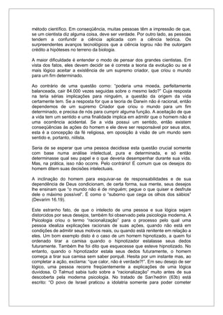 método científico. Em conseqüência, muitas pessoas têm a impressão de que,
se um cientista diz alguma coisa, deve ser verdade. Por outro lado, as pessoas
tendem a confundir a ciência aplicada com a ciência teórica. Os
surpreendentes avanços tecnológicos que a ciência logrou não lhe outorgam
crédito a hipóteses no terreno da biologia.
A maior dificuldade é entender o modo de pensar dos grandes cientistas. Em
vista dos fatos, eles devem decidir se é correta a teoria da evolução ou se é
mais lógico aceitar a existência de um supremo criador, que criou o mundo
para um fim determinado.
Ao contrário de uma questão como: “poderia uma moeda, perfeitamente
balanceada, cair 84.000 vezes seguidas sobre o mesmo lado?” Cuja resposta
na teria sérias implicações para ninguém, a questão da origem da vida
certamente tem. Se a resposta for que a teoria de Darwin não é racional, então
dependemos de um supremo Criador que criou o mundo para um fim
determinado, e precisa de nós para cumprir alguma função. A aceitação de que
a vida tem um sentido e uma finalidade implica em admitir que o homem não é
uma ocorrência acidental. Se a vida possui um sentido, então existem
conseqüências às ações do homem e ele deve ser responsável por seus atos,
esta é a concepção da fé religiosa, em oposição à visão de um mundo sem
sentido e, portanto, niilista.
Seria de se esperar que uma pessoa decidisse esta questão crucial somente
com base numa análise intelectual, pura e determinada, e só então
determinasse qual seu papel e o que deveria desempenhar durante sua vida.
Mas, na prática, isso não ocorre. Pelo contrário! É comum que os desejos do
homem ditem suas decisões intelectuais.
A inclinação do homem para esquivar-se de responsabilidades e de sua
dependência de Deus condicionam, de certa forma, sua mente, seus desejos
lhe ensinam que “o mundo não é de ninguém; pegue o que quiser e desfrute
dele o máximo possível”. É como o “suborno que cega os olhos dos sábios”
(Devarim 16.19).
Este estranho fato, de que o intelecto de uma pessoa e sua lógica sejam
distorcidos por seus desejos, também foi observado pela psicologia moderna. A
Psicologia criou o termo “racionalização” para o processo pelo qual uma
pessoa idealiza explicações racionais de suas ações, quando não está em
condições de admitir seus motivos reais, ou quando está renitente em relação a
eles. Um bom exemplo disto é o caso de um homem hipnotizado, a quem foi
ordenado tirar a camisa quando o hipnotizador estalasse seus dedos
futuramente. Também lhe foi dito que esquecesse que esteve hipnotizado. No
entanto, quando o hipnotizador estala seus dedos futuramente, o homem
começa a tirar sua camisa sem saber porquê. Hesita por um instante mas, ao
completar a ação, exclama: “que calor, não é verdade?!”. Em seu desejo de ser
lógico, uma pessoa recorre freqüentemente a explicações de uma lógica
duvidosa. O Talmud sabia tudo sobre a “racionalização” muito antes de sua
descoberta pela moderna psicologia. No tratado de San’hedrin (63b) está
escrito: “O povo de Israel praticou a idolatria somente para poder cometer
 