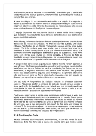 abertamente pecados relativos a sexualidade”, admitindo que o verdadeiro
criador fosse uma estátua qualquer, estariam então autorizados pela estátua, a
cometer tais atos imorais.
A base psicológica do suposto conflito entre ciência e religião é o seguinte: o
desejo subconsciente do homem de evitar a responsabilidade por suas ações e
negar um objetivo à vida. Através do processo de racionalização ele procura
obter explicações que contradigam a crença religiosa.
O espaço disponível não nos permite dedicar a essas idéias toda a atenção
que merecem, mas resultarão mais claras se considerados o que escreveram
alguns cientistas notáveis.
Aldus Huxley, o famoso cientista e filósofo contemporâneo era um dos fortes
defensores da Teoria da Evolução. No final de sua vida publicou um ensaio
intitulado “Confissões de um Ateísta Profissional”, no qual afirmou entre outras
coisas: “Eu tinha motivos para não aceitar que o mundo tem uma certa
finalidade e, como conseqüência, supus que realmente não tinha, sendo que
facilmente encontrei explicações satisfatórias para tal suposição... Para mim,
como sem dúvida para muitos de minha geração, a filosofia da falta de
finalidade era um instrumento de libertação... de um certo sistema moral. Nos
opomos a moralidade porque ela interfere em nossa libertinagem”.
A isto podemos acrescentar as palavras do notável filósofo Herbert Spencer, o
qual afirmou: “Se fossemos obrigados a escolher entre explicar manifestações
metafísicas em termos físicos ou explicar manifestações físicas em termos
metafísicos, a segunda alternativa nos parecia mais racional”. De qualquer
modo, esta escolha entre a segunda (a da fé religiosa) e a primeira alternativa,
não acontece em geral de forma intelectual e imparcial, mas sim através de
desejos que escravizam a mente e distorcem o pensamento.
Em seu livro “A Onipotência da Seleção Natural”, o professor Weisman
escreve: “Devemos aceitar o princípio da seleção natural porque oferece a
única explicação da finalidade do mundo natural sem que necessitemos tomar
consciência de que foi criado por uma força que assim o quis e o fez
intencionalmente”. Eis aqui um argumento convincente!
Finalmente, observamos a ironia nesta proposição material para a vida, que
rejeita a possibilidade de qualquer força sobrenatural no mundo. Como temos
assinalado, esta visão se torna tão penetrante por causa do desejo do homem
de libertar-se de sua dependência de Deus e considerar a si mesmo o mestre
do Universo. Mas o que conseguiria com isso? De fato seria um “mestre do
Universo”? Ao invés de se elevar, certamente se degradaria, convertendo-se
em um aparato químico criado pelo mero acaso; um robô que se destaca no
mundo inanimado somente pelo seu grau de complexidade.
5.1.4 Considerações finais
Muitos cientistas estão dispostos, erroneamente, a sair dos limites de suas
disciplinas. Este fato tem sido a causa da cautela com que muitos sábios
 