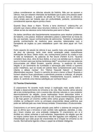 judeus consideraram as ciências através da história. Não por se oporem a
ciência, mas por estarem inteirados da facilidade que é para uma pessoa ceder
aos próprios desejos. A questão da atitude da Torá para com as ciências é
muito ampla para ser tratada aqui em profundidade, portanto, concluiremos
considerando apenas alguns pontos chave:
Quando Deus disse a Adam: “Encha a terra domine-a”, ordenou-lhe um
preceito que visava utilizar seus recursos criativos a fim de modificar o meio e
utilizar as leis da natureza como instrumentos para servir a Deus.
Os dados científicos são freqüentemente necessários para resolver problemas
de halachá, a lei judaica. Elaborar calendário judaico e determinar as horas do
dia, por exemplo, requer conhecimentos de astronomia. Também é necessário
grande conhecimento de medicina para assuntos relacionados com o
transplante de órgãos ou para estabelecer quem não deve jejuar em Yom
Kipur.
Outro aspecto do estudo da ciência é que, quanto mais uma pessoa aprende
da obra da natureza, tanto mais sente veneração pelas maravilhosas
realizações de Deus. Deste modo, seu conhecimento acerca do criador e sua
fé nele se fortalecem. As palavras do Rei David (Tehilim 8.3-4): “Quando
considero teus céus, obra de teus dedos, e a lua e as estrelas que tu criaste, o
que é o homem para que tenhas lembrança dele?” encontram eco nas palavras
pronunciadas por Albert Einstein, quando afirmou: “a essência da minha
religião é um sentimento de humildade e admiração pelo infinito e supremo
poder metafísico, que se revela em pobres fatos compreensíveis para nossa
infantis e débeis mentes”. Em “Hilchot Yessodê Hatorá”, o Rambam
(Maimônides) escreve: “Qual é o caminho do amor e temor a Deus? Quando o
homem observa Suas grandiosas a admiráveis proezas e criaturas, vê através
delas sua imensa e infinita sabedoria. Imediatamente louva-O, exalta-O e
adora- O, sentindo uma intensa satisfação por conhecer Deus”.
5.2 Teorias Criacionistas
O criacionismo foi durante muito tempo à explicação mais aceita sobre a
Criação e desenvolvimento do Universo e da vida. Mas durante vários séculos
até a era contemporânea, com o avanço das ciências naturais e o seu posterior
desvinculamento da religião, novas explicações foram deduzidas sobre a
origem do Universo, do planeta Terra e da vida. Essas transformações geraram
e até hoje geram um enorme conflito entre certos grupos religiosos, onde os
cristãos se configuram como os principais proponentes dessa polêmica que
pode ser definida pelo seu mais famoso embate: Criacionistas x Evolucionistas.
Criacionismo é um termo geral utilizado para definir o sistema de crenças em
que se afirma que o Universo e tudo contido nele (galáxias, planetas, a vida,
etc.) foram criados por uma entidade inteligente. O criacionismo em si é
dividido em várias vertentes e sub-vertentes, dependendo da religião que ele
se origina (certos tipos de criacionismo não têm ligações com religiões), e na
interpretação que cada grupo de criacionistas dá à Criação do Universo ou do
mundo. Normalmente ligando a Deus o papel da entidade inteligente.
 