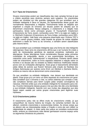 5.2.1 Tipos de Criacionismo
Grupos criacionistas podem ser classificados das mais variadas formas já que
o critério escolhido para dividi-los sempre será subjetivo. Os criacionistas
podem ser divididos em três grandes categorias Os que acreditam que a
entidade inteligente é Deus ou deuses. Os representantes desse grupo são
normalmente relacionados a religiões. Teoricamente todas as religiões que
englobam a criação do Universo por deuses podem ter adeptos que se
denominam criacionistas. Nessa categoria, o cristianismo é a religião mais
participativa, tendo como principais grupos: O Young-Earth Creationism
(Criacionismo da Terra Jovem, conhecidos como YEC´s na sigla em inglês) e
o; Old-Earth Crationism (Criacionismo da Terra Antiga, conhecidos como OEC,
na sigla em Inglês). Vale fazer uma pequena observação aqui. Embora YEC´s
e OEC´s serem grupos cristãos, nada impede de grupos de outras religiões
estimarem a idade da Terra ou do Universo, e também serem classificados
pelo mesmo termo.
Os que acreditam que a entidade inteligente seja uma forma de vida inteligente
(alienígenas). Esse ramo do criacionismo afirma que o ser humano foi criado a
partir de manipulações genéticas de espécies ancestrais, realizados por
alienígenas. Esses alienígenas foram considerados Deuses pelas primeiras
civilizações da antiguidade, devido a sua superioridade tecnológica, os
colocando como seres "sobrenaturais" e inexplicáveis. Portanto dentro dessa
visão de criacionismo, todos os livros sagrados relatando a relação sobre os
homens e os deuses são na verdade os relatos históricos mistificados desses
povos com as civilizações alienígenas. Esse grupo é basicamente alimentado
pelas idéias de autores que ficaram famosos pela criação da Hipótese dos
Antigos Astronautas por autores como Erich von Däniken e Zecharia Sitchin,
embora os mesmo não se denominam como criacionistas.
Os que acreditam na entidade inteligente, mas deixam sua identidade em
aberto. Esse grupo já é um ramo um tanto separado do criacionismo em geral.
Eles acreditam que o Universo a vida, ou certos sistemas que compõe a vida,
são complexos demais para terem surgido pelas simples convergência da
natureza, inferindo então que uma entidade inteligente foi necessário para criá-
los. O ponto interessante desses grupos é de que eles não dão uma identidade
a sua entidade inteligente, fazendo com que muitas das alegações que eles
façam sejam usadas por outros grupos criacionistas para legitimar suas
hipóteses.
5.2.2 Criacionismo judaico
O criacionismo judeu não se difere muito do criacionismo cristão, já que
compartilham da mesma história da Criação. As vertentes também não se
alteram, existindo criacionistas e evolucionistas teístas. As únicas coisas que
se alteram são as interpretações dadas a Criação e como ela vem refletir na
religiosidade do adepto. A maior parte dos judeus se considera evolucionista
teísta, embora os criacionismo mais literais ganhassem enorme espaço entre
os segmentos Ortodoxos do judaísmo.
 