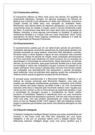 5.2.3 Criacionismo islâmico
O criacionismo islâmico se difere muito pouco dos demais. Em questões de
Criacionistas literalistas, divergem em algumas passagens do Gênesis da
Bíblia já que o Alcorão é que apresenta um relato mais sofisticado, enquanto a
Criação contida na Bíblia seria uma corrupção do verdadeiro relato.
Movimentos mais liberais dentro do islamismo apresentam um ponto de vista
evolucionista teísta em relação a criação, sendo o homem diretamente criado
por Deus. O criacionismo mais literal tem maior apoio entre as populações da
Malásia, Indonésia, e entre algumas comunidades no Ocidente. A capital do
criacionismo literalista é a Turquia onde seu maior proponente, Harun Yahya
(pseudônimo de Adnan Oktar) organiza conferências, palestras e é chefe de
uma Organização de Pesquisa Criacionista.
5.2.4 Exocriacionismo
O exocriacionismo postula que em um determinado período da pré-história,
civilizações alienígenas conduziram experiências de manipulação genética nos
primatas ancestrais de nossa espécie, misturando DNA alienígena e primata,
formando assim o Homo Sapiens e alguns de seus ancestrais mais próximos
no processo. Depois do período de criação, essas civilizações permaneceram
na Terra, exercendo suas influências nos seres humanos, em um processo de
aprendizagem e transmissão de conhecimento. Desde astronomia, as ciências
naturais, ao uso de utensílios, esse grupo particular acredita que a maior parte
da tecnologia e cultura das civilizações e grupos humanos do passado foi de
origem alienígena. Essa crença é apoiada pelos incríveis monumentos criados
por civilizações que aparentemente não apresentam o aparato tecnológico
parar realizá-las, como as pirâmides tanto egípcias quanto das civilizações da
América central, quanto os gigantes de pedra da ilha de Páscoa.
O principal grupo exocriacionista é o Movimento Raeliano. Raelismo é um
sistema de crenças promovido pelo Movimento Raeliano, uma seita que
acredita que alienígenas cientificamente avançados conhecidos como Elohim
(nome retirado dos textos hebreus da Bíblia Cristã e da Torá normalmente
traduzido como Deus é traduzido pelo movimento raeliano como “aqueles que
vieram do céu”) criaram a vida na Terra através de engenharia genética, e que
a combinação de clonagem humana e “transferência de mente” podem
promover a imortalidade. Raelismo é classificado como um novo movimento
religioso pela maioria dos estudiosos e governos, mas tem sido vista por alguns
como uma seita. Tem sido também caracterizada por muitos observadores
como um tipo de “Religião OVINI” (UFO religion). Além dos Raelianos existem
grupos ou pessoas que acreditam que existiu uma influência alienígena na vida
da Terra.
5.2.5 Desenho Inteligente
O Desenho Inteligente (Intelligent Design) postula que certas características do
Universo e dos seres vivos são mais bem explicadas por uma causa
inteligente, e não por um processo natural como a seleção natural. Seus
defensores aclamam intelligent design como uma teoria científica que é
 