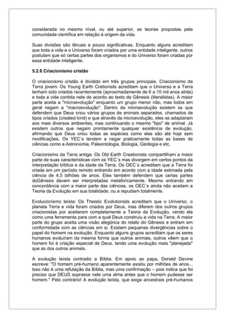 considerada no mesmo nível, ou até superior, as teorias propostas pela
comunidade científica em relação à origem da vida.
Suas divisões são tênues e pouco significativas. Enquanto alguns acreditam
que toda a vida e o Universo foram criados por uma entidade inteligente, outros
postulam que só certas partes dos organismos e do Universo foram criadas por
essa entidade inteligente.
5.2.6 Criacionismo cristão
O criacionismo cristão é dividido em três grupos principais. Criacionismo da
Terra jovem: Os Young Earth Cretionists acreditam que o Universo e a Terra
tenham sido criados recentemente (aproximadamente de 6 a 10 mil anos atrás)
e toda a vida contida nele de acordo ao texto de Gênesis (literalistas). A maior
parte aceita a "microevolução" enquanto um grupo menor não, mas todos em
geral negam a "macroevolução". Dentro da microevolução existem os que
defendem que Deus criou vários grupos de animais separados, chamados de
tipos criados (created kind) e que através da microevolução, eles se adaptaram
aos mais diversos ambientes, mas continuando o mesmo "tipo" de animal. Já
existem outros que negam prontamente qualquer existência de evolução,
afirmando que Deus criou todas as espécies como elas são até hoje sem
modificações. Os YEC´s tendem a negar praticamente todas as bases de
ciências como a Astronomia, Paleontologia, Biologia, Geologia e etc.
Criacionismo da Terra antiga: Os Old Earth Creationists compartilham a maior
parte de suas características com os YEC´s mas divergem em certos pontos da
interpretação bíblica e da idade da Terra. Os OEC´s acreditam que a Terra foi
criada em um período remoto entrando em acordo com a idade estimada pela
ciência de 4,5 bilhões de anos. Eles também defendem que certas partes
doGênesis devem ser interpretadas metaforicamente. Mesmo entrando em
concordância com a maior parte das ciências, os OEC´s ainda não aceitam a
Teoria da Evolução em sua totalidade, ou a repudiam totalmente.
Evolucionismo teísta: Os Theistic Evolutionists acreditam que o Universo, o
planeta Terra e vida foram criados por Deus, mas diferem dos outros grupos
criacionistas por aceitarem completamente a Teoria da Evolução, vendo ela
como uma ferramenta para com a qual Deus construiu a vida na Terra. A maior
parte do grupo aceita uma visão alegórica do relato do Gênesis e entram em
conformidade com as ciências em si. Existem pequenas divergências sobre o
papel do homem na evolução. Enquanto alguns grupos acreditam que os seres
humanos evoluíram da mesma forma que outros animais, outros vêem que o
homem foi à criação especial de Deus, tendo uma evolução mais "planejada"
que as dos outros animais.
A evolução teísta contradiz a Bíblia. Em apoio ao papa, Donald Devine
escreve: "O homem pré-humano aparentemente existiu por milhões de anos...
Isso não é uma refutação da Bíblia, mas uma confirmação – pois indica que foi
preciso que DEUS soprasse nele uma alma antes que o homem pudesse ser
homem." Pelo contrário! A evolução teísta, que exige ancestrais pré-humanos
 