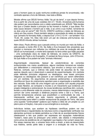 para o homem (para os quais nenhuma evidência jamais foi encontrada), não
contradiz apenas o livro de Gênesis, mas toda a Bíblia.
Moisés afirma que DEUS formou Adão "do pó da terra", e que depois formou
Eva a partir de uma de suas costelas (Gn 2.7, 18-22). Ancestrais pré-humanos
não podem ser reconciliados com o relato autenticado por JESUS: "Não tendes
lido que o Criador desde o princípio os fez homem e mulher, e que disse: Por
esta causa deixará o homem pai e mãe, e se unirá a sua mulher, tornando-se
os dois uma só carne?" (Mt 19.4-5). CRISTO confirma o relato de Gênesis ao
citá-lo em Seu ensino. Paulo também atesta a veracidade do relato ao declarar
que "primeiro foi formado Adão, e depois Eva" (1Tm 2.13-14 – ver também 1Co
15.22, 45; Judas 14). Eles não eram um par de criaturas pré-humanas nas
quais DEUS infundiu almas humanas.
Além disso, Paulo afirmou que o pecado entrou no mundo por meio de Adão, e
pelo pecado a morte (Rm 5.12). Se Adão e Eva tivessem tido ancestrais que
viveram e morreram por milhares (ou milhões) de anos de evolução até que
DEUS os humanizasse, a morte teria operado na terra antes que Adão pecasse
– uma contradição clara do relato de Gênesis, do ensino de CRISTO, da
pregação de Paulo e do Evangelho. O cardeal de Nova Iorque, John O’Connor,
diz que Adão e Eva podem ter sido "animais inferiores".
Argumentação criacionista. Apesar da predominância de correntes
evolucionistas nos meios acadêmicos, alguns cientistas tornaram-se notados
por defenderem o criacionismo clássico, que envolve a crença num criador.
Note-se, contudo, que a Ciência não pode tratar de assuntos de fé, mas
apenas daquilo que é observável e passível de experimentação. Um cientista
pode defender princípios religiosos ou ideológicos, mas esses princípios
religiosos ou ideológicos não passam a ser científicos por serem defendidos
por um cientista. Os argumentos de pessoas pertencentes a comunidade
científica em favor do criacionismo apontam para a organização e exatidão das
leis naturais. Esta visão dá uma imagem que se parece com aquela proposta
por Isaac Newton, ao comparar o mundo a um mecanismo que evidencia um
projeto inteligente e sobrenatural. As novas tendências científicas têm, contudo,
levado a uma diferente visão do universo, menos determinista e mecanicista. É
comum dar como exemplo a distância propícia entre o Sol e a Terra, que
permite temperaturas amenas que possibilitam a continuidade da vida - é
interessante verificar que este mesmo argumento é utilizado pelos
evolucionistas para referir o caráter excepcional da posição da Terra, não para
uma suposta "continuidade" (palavra que implica a idéia de um projeto ou um
plano para a Criação), mas para a sua emergência e evolução.
Indivíduos teístas, que aceitam as hipóteses científicas podem ver nas
características e regularidades da natureza (como a regularidade verificada nos
elementos químicos na tabela periódica ou o fato de os acontecimentos físicos
obedecerem a leis que podem ser expressas em equações matemáticas
"exatas"), base para se pressupor uma ordem, são citados e interpretados
como prova da existência de um legislador que legisla e faz cumprir essas leis.
Por essas mesmas leis, o universo teria vindo a existir, e teria se desenrolado
sua história, sendo parte dela a origem e a evolução da vida na Terra.
 