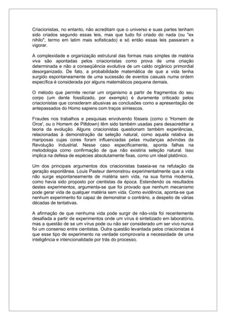 Criacionistas, no entanto, não acreditam que o universo e suas partes tenham
sido criados segundo essas leis, mas que tudo foi criado do nada (ou "ex
nihilo", termo em latim mais sofisticado) e só então essas leis passaram a
vigorar.
A complexidade e organização estrutural das formas mais simples de matéria
viva são apontadas pelos criacionistas como prova de uma criação
determinada e não a conseqüência evolutiva de um caldo orgânico primordial
desorganizado. De fato, a probabilidade matemática de que a vida tenha
surgido espontaneamente de uma sucessão de eventos casuais numa ordem
específica é considerada por alguns matemáticos pequena demais.
O método que permite recriar um organismo a partir de fragmentos do seu
corpo (um dente fossilizado, por exemplo) é duramente criticado pelos
criacionistas que consideram abusivas as conclusões como a apresentação de
antepassados do Homo sapiens com traços simiescos.
Fraudes nos trabalhos e pesquisas envolvendo fósseis (como o 'Homem de
Orce', ou o Homem de Piltdown) têm sido também usadas para desacreditar a
teoria da evolução. Alguns criacionistas questionam também experiências,
relacionadas à demonstração da seleção natural, como aquela relativa às
mariposas cujas cores foram influenciadas pelas mudanças advindas da
Revolução Industrial. Nesse caso especificamente, aponta falhas na
metodologia como confirmação de que não existiria seleção natural. Isso
implica na defesa de espécies absolutamente fixas, como um ideal platônico.
Um dos principais argumentos dos criacionistas baseia-se na refutação da
geração espontânea. Louis Pasteur demonstrou experimentalmente que a vida
não surge espontaneamente de matéria sem vida, na sua forma moderna,
como havia sido proposto por cientistas da época. Estendendo os resultados
destes experimentos, argumenta-se que foi provado que nenhum mecanismo
pode gerar vida de qualquer matéria sem vida. Como evidência, aponta-se que
nenhum experimento foi capaz de demonstrar o contrário, a despeito de várias
décadas de tentativas.
A afirmação de que nenhuma vida pode surgir de não-vida foi recentemente
desafiada a partir de experimentos onde um vírus é sintetizado em laboratório,
mas a questão de se um vírus pode ou não ser considerado um ser vivo nunca
foi um consenso entre cientistas. Outra questão levantada pelos criacionistas é
que esse tipo de experimento na verdade comprovaria a necessidade de uma
inteligência e intencionalidade por trás do processo.
 
