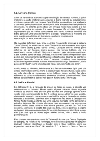 6.2.1 A Teoria Monista
Antes de ventilarmos acerca da dupla constituição da natureza humana, a parte
material e a parte imaterial apresentamos a teoria monista ou simplesmente
monismo, cosmovisão que remonta “aos filósofos pré-socráticos que apelavam
a um único princípio unificador para explicar toda a diversidade da experiência
observada”. No entanto, pode adotar um enfoque muito mais estreito e o faz
quando se aplica ao estudo dos seres humanos. Os monistas teológicos
argumentam que os vários componentes dos seres humanos descritos na
Bíblia perfazem uma unidade indivisível e radical. Parcialmente o monismo era
uma reação neo-ortodoxa ao liberalismo, que havia proposto uma
ressurreição da alma, mas não a do corpo.
Os monistas defendem que, onde o Antigo Testamento emprega a palavra
“carne” (basar), os escritores no Novo Testamento aparentemente empregam
tanto “carne” (sarx) quanto “corpo” (soma). Qualquer desses termos pode
referir-se ao ser humano inteiro porque, nos termos bíblicos, ele era
considerado um ser unificado. Segundo o monismo, pois, devemos considerar
o ser humano como um todo unificado, e não como vários componentes que
podem ser individualmente identificados e classificados. Quando os escritores
sagrados falam de “corpo e alma...” deve-se considerar uma descrição
exaustiva da personalidade humana. No conceito do Antigo Testamento”, cada
pessoa individual “ é uma unidade psico-física, carne animada pela alma”.
A dificuldade do monismo, obviamente, é o fato de não deixar lugar para um
estado intermediário entre a morte e a ressurreição física no futuro. Esse ponto
de vista discorda de numerosos textos bíblicos. Jesus também faz clara
referência ao corpo e à alma como elementos divisíveis quando adverte: “Não
temais os que matam o corpo e não podem matar a alma” (Mt 10.28).
6.2.2 A Parte Material
Em Gênesis 2.4-7, a narração da origem de todos os seres, a atenção vai
concentrar-se no homem. Houve quem julgasse tratar-se duma segunda
narrativa da criação, mas em vão, pois estamos em presença apenas duma
versão mais pormenorizada de Gn 1, embora possa admitir-se que Moisés,
divinamente inspirado, escrevesse a sua história sagrada baseado em várias
relações já existentes. Sabemos que a inspiração não exclui a utilização de
fontes. Nada impede, portanto, que uma segunda narração venha completar a
primeira. Vejamos: Na primeira atende-se mais ao universo; na segunda ao
homem, centro desse universo. Não admira, portanto, que em Gn 1.1-2.3 se
descreva, sobretudo, a criação dos céus e da terra, e que a partir daí a origem
do homem seja apresentada duma forma mais humana o mais íntima, o que
não quer dizer que as ações sejam menos divinas, mas o estilo é mais
pormenorizado.
Pela primeira vez aparece o nome de Yahweh (2.4), com que Deus a Si-próprio
se designou na História e na Redenção. O uso das duas palavras em conjunto
(Yahweh Heloym) identificam o Criador com o Deus histórico, como na
expressão "Jeová teu Deus". No versículo 7 “...e formou o Senhor Deus o
 