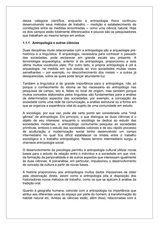 dessa categoria científica, enquanto a antropologia física continuou
desenvolvendo seus métodos de trabalho -- medição e estabelecimento de
correlações entre as medidas encontradas -- como uma ciência natural. Hoje
os dois campos estão totalmente diferenciados e poucos são os pesquisadores
que trabalham ao mesmo tempo em ambos.
1.1.1. Antropologia e outras ciências
Duas disciplinas muito relacionadas com a antropologia são a arqueologia pré-
histórica e a linguística. A arqueologia, necessária para conhecer o passado
das sociedades, pode esclarecer em grande escala seu presente. A
terminologia arqueológica, anterior à da antropologia, proporcionou a esta
última muitos vocábulos úteis. Por outro lado, a própria antropologia é útil à
arqueologia, na medida em que estuda ao vivo sociedades muitas vezes
semelhantes -- por exemplo, no desconhecimento dos metais -- a outras já
desaparecidas, sobre as quais pode lançar abundante luz.
Também a linguística é de grande importância para a antropologia, não só
porque o conhecimento do idioma se faz necessário ao antropólogo nas
pesquisas de campo, isto é, feitas no local de origem, mas também porque
muitos conceitos elaborados pelos linguistas são fundamentais para a análise
de determinados aspectos das sociedades: por exemplo, a concepção da
sociedade como uma rede de comunicação, a análise estrutural ou a forma em
que se organiza a experiência vital do sujeito de uma comunidade em estudo.
A sociologia, por sua vez, pode até certo ponto ser considerada uma "irmã
gêmea" da antropologia. Em princípio, o que distingue as duas ciências é o
objeto de seu interesse: enquanto o sociólogo se dedica ao estudo das
sociedades modernas, o antropólogo comumente pesquisa as sociedades
primitivas, embora o estudo das sociedades coloniais e de seu rápido processo
de aculturação e modernização social tenha desenvolvido um campo
intermediário no qual fica difícil estabelecer os limites entre o trabalho
sociológico e o trabalho antropológico. Nesse terreno intermediário surgiu a
chamada antropologia social.
O desenvolvimento da psicologia permitiu à antropologia cultural utilizar novas
bases para o estudo da relação entre o indivíduo e a sociedade em que vive,
da formação da personalidade e de outros aspectos que interessam igualmente
às duas ciências. A psicanálise, em particular, impulsionou o desenvolvimento
do conceito de cultura a partir de novas bases.
A história proporcionou aos antropólogos muitos dados impossíveis de obter
pela observação direta, assim como a antropologia pôs à disposição dos
historiadores novos métodos de trabalho, como os que se aplicam à análise da
tradição oral.
Quanto à geografia humana, coincide com a antropologia na importância que
atribui aos diferentes usos do espaço por parte do homem, à transformação do
habitat natural etc. Ambas as ciências estão, além disso, relacionadas com a
 