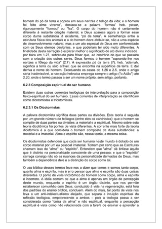 homem do pó da terra e soprou em seus narizes o fôlego da vida; e o homem
foi feito alma vivente”, destaca-se a palavra “formou” heb. yatsar,
rigorosamente "formou" ou "fez". O corpo do homem não é certamente
diferente à restante criação material, e Deus aparece agora a formar esse
corpo duma substância já existente, “pó da terra”. A semelhança entre a
estrutura física dos animais e a do homem deve atribuir-se, não a uma espécie
de desenvolvimento natural, mas a um ato especial de Deus em conformidade
com os Seus eternos desígnios, e que poderiam ter sido muito diferentes. A
finalidade desta narração é explicar melhor o significado do ato divino indicado
por bara em 1.27, sobretudo para frisar que, ao contrário do que se passara
com a criação dos outros seres, Deus formou o homem "soprando-lhe nos
narizes o fôlego da vida" (2.7). A expressão pó da terra (7). heb. 'adamah,
significa a terra ou solo arável, que se encontra na superfície da terra. E daí
deriva o nome do homem. Excetuando os casos do 1.26 e 2.5, onde o artigo
seria inadmissível, a narração hebraica emprega sempre o artigo ("o Adão") até
2.20, onde o termo passou a ser um nome próprio, sem artigo, portanto.
6.2.3 Composição espiritual do ser humano
Existem duas outras correntes teológicas de interpretação para a composição
físico-espiritual do ser humano. Essas correntes de interpretação se identificam
como dicotomistas e tricotomistas.
6.2.3.1 Os Dicotomistas
A palavra dicotomista significa duas partes ou divisões. Esta teoria é seguida
por um grande número de teólogos (entre eles os calvinistas): que o homem se
compõe de duas partes ou divisões: a material e a espiritual. Mesmo sobre esta
teoria dicotômica há pontos de vista diferentes. A corrente mais forte da teoria
dicotômica é a que considera o homem composto de duas substâncias: a
material e a imaterial. Alma e espírito são, nessa teoria, a mesma coisa.
Os dicotomistas defendem que cada ser humano neste mundo é dotado de um
corpo material por um eu pessoal imaterial. Tomam por certo que as Escrituras
chamam isso de “alma" ou "espírito". Entendem que "alma” dá ênfase àquilo
que é distinto na personalidade consciente de uma pessoa; e que o "espírito"
carrega consigo não só as nuances da personalidade derivadas de Deus, mas
também a dependência dele e a distinção do corpo como tal.
O uso bíblico desses termos leva-nos a dizer que temos e somos tanto corpo,
quanto alma e espírito, mas é erro pensar que alma e espírito são duas coisas
diferentes. O ponto de vista tricotômico do homem como corpo, alma e espírito
é incorreto. A idéia comum de que a alma é apenas um órgão de percepção
deste mundo, enquanto o espírito é um órgão distinto, que nos permite
estabelecer comunhão com Deus, conduzido à vida na regeneração, está fora
dos padrões do ensino bíblico, concluem. Além do mais, tal ponto de vista nos
leva a um anti-intelectualismo aleijado, que separa a intuição espiritual da
reflexão teológica, empobrecendo a ambos – pois a teologia passa a ser
considerada como “coisa da alma” e não espiritual, enquanto a percepção
espiritual é vista como não relacionada com a tarefa de ensinar e aprender a
 