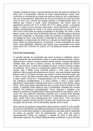 verdade revelada de Deus. A personificação da alma faz parte do desígnio de
Deus para a humanidade. Através do corpo experimentamos nosso meio,
usufruímos e controlamos as coisas que estão ao redor de nós e relacionamo-
nos com outras pessoas. Nada havia de mau ou corruptível no corpo que Deus
criou no início. Se o pecado não tivesse ocorrido, o envelhecimento físico e o
declínio que conduz à morte, como conhecemos, não seriam parte da
experiência humana (Gn 2.17; 3.19,22; Rm 5.12). Agora, porém, a corrupção
atingiu a todos na sua natureza psico-física, como claramente mostram os
desejos desordenados da mente e do corpo, guerreando um contra o outro,
bem como contra todas as regras da sabedoria e da justiça. Na morte, a alma
deixa o corpo, mas isso não é a libertação feliz que a filosofia grega e algumas
seitas têm imaginado. A esperança cristã não consiste na redenção da alma
em relação ao corpo, mas consiste na redenção do corpo. Aguardamos nossa
participação na ressurreição de Cristo em e através da ressurreição do nosso
corpo. Ainda que desconheçamos, no presente, a exata composição do nosso
futuro corpo glorificado, sabemos que haverá uma continuidade com nosso
corpo atual (1Co 15.35-49; Fp 3.20-21; CI 3.4) (Bíblia de Estudo de Genebra,
p.11).
6.2.3.2 Os Tricotomistas
O conceito popular da constituição dos seres humanos é dualística: alma e
corpo. Segundo este pensamento a alma é a parte espiritual invisível, interior,
enquanto que o corpo é a parte corpórea visível, exterior. Embora haja alguma
verdade nisso, ela não é, todavia, precisa. Tal opinião procede do homem
caído, não de Deus; à parte da revelação de Deus, nenhum conceito é digno
de confiança. Que o corpo é o revestimento exterior do homem é, sem dúvida,
correto, mas a Bíblia nunca confunde espírito e alma como se fossem
idênticos. Não somente são diferentes em termos, mas suas próprias naturezas
diferem entre si. A Palavra de Deus não divide o homem em duas partes, isto
é, alma e corpo. Ela trata o homem antes como sendo tripartido: espírito, alma
e corpo. Assim, lemos em 1 Tessalonicenses 5.23: “E o próprio Deus de paz
vos santifique completamente; e o vosso espírito, e alma e corpo sejam
plenamente conservados irrepreensíveis para a vinda de nosso Senhor Jesus
Cristo.” Este verso mostra precisamente que o homem todo é dividido em três
partes. O apóstolo Paulo refere-se aqui à santificação completa dos crentes
dizendo “vos santifique completamente”. Como, segundo o Apóstolo, uma
pessoa é santificada completamente? Pela conservação do seu espírito, alma e
corpo. Por isso podemos facilmente entender que a pessoa toda abrange
essas três partes. Esse verso faz também uma distinção entre o espírito e a
alma, senão Paulo teria simplesmente dito “vossa alma”. Visto que Deus
distinguiu o espírito humano da alma humana, nós concluímos que o homem é
composto não de duas, mas de três partes: espírito, alma e corpo.
Será assunto de qualquer conseqüência dividir espírito e alma? É uma questão
de suprema importância, pois afeta grandemente a vida espiritual de um crente.
Como um crente pode entender a vida espiritual se não sabe qual é a extensão
da esfera do espírito? Sem tal entendimento, como pode ele crescer
espiritualmente? Falhar em distinguir o espírito da alma é fatal para a
maturidade espiritual. Os cristãos freqüentemente consideram o que é da alma
 