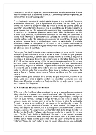 como sendo espiritual, e por isso permanecem num estado pertencente à alma,
não buscando o que é realmente espiritual. Como escaparemos do prejuízo, se
confundirmos o que Deus separou?
O conhecimento espiritual é muito importante para a vida espiritual. Devemos
acrescentar, entretanto, que é igualmente importante, se não mais, que o
crente seja humilde e esteja desejoso de aceitar o ensino do Espírito Santo. Se
assim for, o Espírito Santo lhe concederá a experiência da divisão do espírito e
alma, mesmo que ele não tenha muito conhecimento a respeito desta verdade.
Por um lado, o cristão mais ignorante, sem a menor idéia da divisão do espírito
e alma, pode, contudo, experimentar tal divisão na vida real; por outro lado, o
crente mais informado e completamente versado na verdade concernente ao
espírito e alma, pode, não obstante, desconhecer tal experiência. O ideal é que
a pessoa possua tanto o conhecimento como a experiência. A maioria,
entretanto, carece de tal experiência. Portanto, no início, é bom conduzi-los no
conhecimento das diferentes funções do espírito e alma, para depois encorajá-
los a buscar o que é espiritual.
Outras porções das Escrituras fazem a mesma diferença entre espírito e alma.
“Porque a palavra de Deus é viva e eficaz, e mais cortante do que qualquer
espada de dois gumes, e penetra até a divisão de alma e espírito, e de juntas e
medulas, e é apta para discernir os pensamentos e intenções docoração” (Hb
4.12). O escritor, neste verso, divide os elementos não corpóreos do homem
em duas partes: “alma e espírito”. A parte corpórea é aqui mencionada como
que incluindo as juntas e medulas - órgãos de movimento e sensação. Quando
o sacerdote usa a espada para cortar e dissecar completamente o sacrifício,
nada no interior pode ficar escondido. Cada junta e medula é separada. Da
mesma forma o Senhor Jesus usa a Palavra de Deus em Seu povo para
separar
completamente, para penetrar até à divisão do que é espiritual, da alma e do
físico. Visto que alma e espírito podem ser divididos, conclui-se que eles
devem ser diferentes em natureza. Aqui é evidente, portanto, que o homem é
um composto de três partes.
6.3 A Metafísica da Criação do Homem
“E formou o Senhor Deus o homem do pó da terra, e soprou-lhe nas narinas o
fôlego de vida; e o homem tornou-se alma vivente” (Gn 2.7). No início, quando
Deus criou o homem, Ele o formou do pó da terra e depois soprou “o fôlego de
vida” em suas narinas. Tão logo o fôlego de vida, que se tornou o espírito do
homem, entrou em contato com o corpo do homem, a alma foi produzida.
Portanto, a alma é a combinação do corpo e do espírito do homem. As
Escrituras, por isso, chamam o homem de “alma vivente”. O fôlego de vida
tornou-se o espírito do homem, isto é, o princípio de vida dentro dele. O Senhor
Jesus nos diz que “é o espírito que vivifica” (Jo 6.63). Este fôlego de vida vem
do Senhor da Criação. Todavia, não devemos confundir o espírito do homem
com o Espírito Santo de Deus. O último é diferente do nosso espírito humano.
Romanos 8.16 manifesta esta diferença declarando que “o Espírito mesmo
testifica com o nosso espírito que somos filhos de Deus”. O original da palavra
“vida” em “fôlego de vida” é chay e está no plural. Isto pode ser uma indicação
 