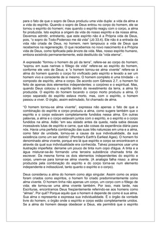 para o fato de que o sopro de Deus produziu uma vida dupla: a vida da alma e
a vida do espírito. Quando o sopro de Deus entrou no corpo do homem, ele se
tornou o espírito do homem; mas quando o espírito reagiu com o corpo, a alma
foi produzida. Isto explica a origem da vida do nosso espírito e da nossa alma.
Devemos admitir, entretanto, que este espírito não é a Própria vida de Deus,
pois, “o sopro do Todo-Poderoso me dá vida” (Jó 33.4). Ele não é a entrada da
vida não criada de Deus, no homem, nem tampouco a vida de Deus que
recebemos na regeneração. O que recebemos no novo nascimento é a Própria
vida de Deus, como tipificada pela árvore da vida. Mas, nosso espírito humano,
embora existindo permanentemente, está destituído da “vida eterna”.
A expressão “formou o homem do pó da terra”, refere-se ao corpo do homem;
“soprou em suas narinas o fôlego de vida” refere-se ao espírito do homem,
conforme ele veio de Deus; e “o homem tornou-se alma vivente” refere-se à
alma do homem quando o corpo foi vivificado pelo espírito e levado a ser um
homem vivo e consciente de si mesmo. O homem completo é uma trindade - o
composto de espírito, alma e corpo. De acordo com Gênesis 2.7, o homem foi
feito de apenas dois elementos independentes: o corpóreo e o espiritual. Mas,
quando Deus colocou o espírito dentro do revestimento da terra, a alma foi
produzida. O espírito do homem tocando o corpo morto produziu a alma. O
corpo separado do espírito estava morto, mas, com o espírito, o homem
passou a viver. O órgão, assim estimulado, foi chamado de alma.
“O homem tornou-se alma vivente”, expressa não apenas o fato de que a
combinação do espírito e corpo produziu a alma, como sugere também que o
espírito e o corpo estavam completamente fundidos nessa alma. Em outras
palavras, a alma e o corpo estavam juntos com o espírito, e o espírito e o corpo
fundidos na alma. Adão “em seu estado antes da queda, nada sabia dessas
incessáveis lutas de espírito e carne, que são coisas da experiência diária para
nós. Havia uma perfeita combinação das suas três naturezas em uma e a alma,
como fator de unidade, tornou-se a causa da sua individualidade, da sua
existência como um ser distinto” (Pember's Earth's Earliest Ages). O homem foi
denominado alma vivente, porque era lá que espírito e corpo se encontravam e
através da qual sua individualidade era conhecida. Talvez possamos usar uma
ilustração imperfeita: derrame um pouco de tinta num copo d'água. A tinta e a
água misturar-se-ão formando uma terceira substância chamada tinta de
escrever. Da mesma forma os dois elementos independentes do espírito e
corpo, unem-se para tornar-se alma vivente. (A analogia falha nisso: a alma
produzida pela combinação do espírito e do corpo torna-se num elemento
independente e indissolúvel, tanto quanto o espírito e o corpo).
Deus considerou a alma do homem como algo singular. Assim como os anjos
foram criados como espíritos, o homem foi criado predominantemente como
alma vivente. O homem tinha não apenas um corpo, um corpo com o fôlego de
vida; ele tornou-se uma alma vivente também. Por isso, mais tarde, nas
Escrituras, encontramos Deus freqüentemente referindo-se aos homens como
“almas”. Por quê? Porque aquilo que o homem é depende de como é sua alma.
Sua alma o representa e expressa sua individualidade. É o órgão da vontade
livre do homem, o órgão onde o espírito e corpo estão completamente unidos.
Se a alma do homem deseja obedecer a Deus, ela permitirá que o espírito
 