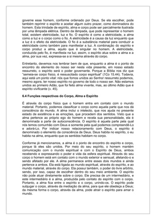 governe esse homem, conforme ordenado por Deus. Se ela escolher, pode
também reprimir o espírito e aceitar algum outro prazer, como dominadora do
homem. Esta trindade de espírito, alma e corpo pode ser parcialmente ilustrada
por uma lâmpada elétrica. Dentro da lâmpada, que pode representar o homem
total, existem eletricidade, luz e fio. O espírito é como a eletricidade, a alma
como a luz e o corpo como o fio. A eletricidade é a causa da luz enquanto que
a luz é o efeito da eletricidade. O fio é a substância material para conduzir a
eletricidade como também para manifestar a luz. A combinação do espírito e
corpo produz a alma, aquilo que é singular no homem. A eletricidade,
conduzida pelo fio, é manifesta na luz; assim, o espírito atua sobre a alma e a
alma, por sua vez, expressa-se a si mesma através do corpo.
Entretanto, devemos nos lembrar bem de que, enquanto a alma é o ponto de
encontro do elemento do nosso ser nesta vida presente, em nosso estado
ressurreto, o espírito será o poder governante. Porque a Bíblia nos diz que
“semeia-se corpo físico, é ressuscitado corpo espiritual” (1Co 15.44). Todavia,
aqui está um ponto vital: nós que fomos unidos ao Senhor ressurreto podemos,
mesmo agora, ter nosso espírito no governo de todo o nosso ser. Não estamos
unidos ao primeiro Adão, que foi feito alma vivente, mas, ao último Adão que é
espírito vivificante (v. 45).
6.4 Funções respectivas do Corpo, Alma e Espírito
É através do corpo físico que o homem entra em contato com o mundo
material. Portanto, podemos classificar o corpo como aquela parte que nos dá
consciência do mundo. A alma inclui o intelecto, que nos ajuda no presente
estado de existência e as emoções, que procedem dos sentidos. Visto que a
alma pertence ao próprio ego do homem e revela sua personalidade, ela é
denominada a parte de autoconsciência. O espírito é aquela parte pela qual
nós temos comunhão com Deus e somente pela qual podemos compreendê-Lo
e adorá-Lo. Por indicar nosso relacionamento com Deus, o espírito é
denominado o elemento da consciência de Deus. Deus habita no espírito, o eu
habita na alma, enquanto que os sentidos habitam no corpo.
Conforme já mencionamos, a alma é o ponto de encontro do espírito e corpo,
porque lá eles são unidos. Por meio do seu espírito, o homem mantém
comunicação com o mundo espiritual e com o Espírito de Deus, ambos
recebendo e expressando o poder e vida da esfera espiritual. Através do seu
corpo o homem está em contato com o mundo exterior e sensual, afetando-o e
sendo afetado por ele. A alma permanece entre esses dois mundos e ainda
pertence a ambos. Ela está ligada ao mundo espiritual, através do espírito, e ao
mundo material, através do corpo. Ela possui também, o poder do livre arbítrio,
sendo, por isso, capaz de escolher dentro do seu meio ambiente. O espírito
não pode atuar diretamente sobre o corpo. Ele precisa de um intermediário, e
este intermediário é a alma, produzida pelo contato do espírito com o corpo.
Portanto, a alma fica entre o espírito e o corpo, unindo-os. O espírito pode
subjugar o corpo, através da mediação da alma, para que ele obedeça a Deus;
da mesma forma o corpo, através da alma, pode atrair o espírito para amar o
mundo.
 