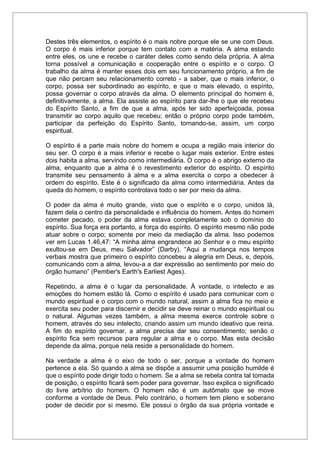 Destes três elementos, o espírito é o mais nobre porque ele se une com Deus.
O corpo é mais inferior porque tem contato com a matéria. A alma estando
entre eles, os une e recebe o caráter deles como sendo dela própria. A alma
torna possível a comunicação e cooperação entre o espírito e o corpo. O
trabalho da alma é manter esses dois em seu funcionamento próprio, a fim de
que não percam seu relacionamento correto - a saber, que o mais inferior, o
corpo, possa ser subordinado ao espírito, e que o mais elevado, o espírito,
possa governar o corpo através da alma. O elemento principal do homem é,
definitivamente, a alma. Ela assiste ao espírito para dar-lhe o que ele recebeu
do Espírito Santo, a fim de que a alma, após ter sido aperfeiçoada, possa
transmitir ao corpo aquilo que recebeu; então o próprio corpo pode também,
participar da perfeição do Espírito Santo, tornando-se, assim, um corpo
espiritual.
O espírito é a parte mais nobre do homem e ocupa a região mais interior do
seu ser. O corpo é a mais inferior e recebe o lugar mais exterior. Entre estes
dois habita a alma, servindo como intermediária. O corpo é o abrigo externo da
alma, enquanto que a alma é o revestimento exterior do espírito. O espírito
transmite seu pensamento à alma e a alma exercita o corpo a obedecer à
ordem do espírito. Este é o significado da alma como intermediária. Antes da
queda do homem, o espírito controlava todo o ser por meio da alma.
O poder da alma é muito grande, visto que o espírito e o corpo, unidos lá,
fazem dela o centro da personalidade e influência do homem. Antes do homem
cometer pecado, o poder da alma estava completamente sob o domínio do
espírito. Sua força era portanto, a força do espírito. O espírito mesmo não pode
atuar sobre o corpo; somente por meio da mediação da alma. Isso podemos
ver em Lucas 1.46,47: “A minha alma engrandece ao Senhor e o meu espírito
exultou-se em Deus, meu Salvador” (Darby). “Aqui a mudança nos tempos
verbais mostra que primeiro o espírito concebeu a alegria em Deus, e, depois,
comunicando com a alma, levou-a a dar expressão ao sentimento por meio do
órgão humano” (Pember's Earth's Earliest Ages).
Repetindo, a alma é o lugar da personalidade. À vontade, o intelecto e as
emoções do homem estão lá. Como o espírito é usado para comunicar com o
mundo espiritual e o corpo com o mundo natural, assim a alma fica no meio e
exercita seu poder para discernir e decidir se deve reinar o mundo espiritual ou
o natural. Algumas vezes também, a alma mesma exerce controle sobre o
homem, através do seu intelecto, criando assim um mundo ideativo que reina.
A fim do espírito governar, a alma precisa dar seu consentimento; senão o
espírito fica sem recursos para regular a alma e o corpo. Mas esta decisão
depende da alma, porque nela reside a personalidade do homem.
Na verdade a alma é o eixo de todo o ser, porque a vontade do homem
pertence a ela. Só quando a alma se dispõe a assumir uma posição humilde é
que o espírito pode dirigir todo o homem. Se a alma se rebela contra tal tomada
de posição, o espírito ficará sem poder para governar. Isso explica o significado
do livre arbítrio do homem. O homem não é um autômato que se move
conforme a vontade de Deus. Pelo contrário, o homem tem pleno e soberano
poder de decidir por si mesmo. Ele possui o órgão da sua própria vontade e
 