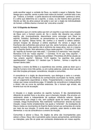pode escolher seguir a vontade de Deus, ou resistir e seguir a Satanás. Deus
deseja que o espírito, sendo a parte mais nobre do homem, controle todo o seu
ser. Todavia, a vontade - a parte decisiva da individualidade - pertence à alma.
É a alma que determina se o espírito, o corpo, ou ela mesma deve governar.
Devido ao fato da alma possuir tal poder e por ser o órgão da individualidade
do homem, a Bíblia chama o homem de “uma alma vivente”.
6.4.1 O Espírito do Homem
É Imperativo que um crente saiba que tem um espírito e que toda comunicação
de Deus com o homem ocorre ali. Se o crente não discerne seu próprio
espírito, ele, invariavelmente, desconhece como comungar com Deus no
espírito. Substitui, facilmente, os pensamentos ou emoções da alma pelas
obras do espírito. Dessa forma, ele confina a si mesmo à esfera exterior,
sempre incapaz de alcançar a esfera espiritual. Os versos a seguir das
Escrituras são suficientes para provar que nós, seres humanos, possuímos um
espírito humano. Este espírito não é sinônimo da nossa alma, nem é o mesmo
que o Espírito Santo. Nós adoramos a Deus neste espírito: 1 Coríntios 2.11 fala
do “espírito do homem que nele está”; 1 Coríntios 5.4 menciona “meu espírito”.
Romanos 8.16 diz “nosso espírito”; 1 Coríntios 14.14 usa “meu espírito”; 1
Coríntios 14.32 fala dos “espíritos dos profetas”; Provérbios 25.28 faz alusão ao
“seu próprio espírito”; Hebreus 12.23 registra “os espíritos dos justos
aperfeiçoados”; Zacarias 12.1 declara que “o Senhor... formou o espírito do
homem dentro dele”.
Segundo o ensino da Bíblia e a experiência dos crentes, pode-se dizer que o
espírito humano inclui três partes, ou em outras palavras, pode-se dizer que ele
tem três funções principais: consciência, intuição e comunhão.
A consciência é o órgão de discernimento, que distingue o certo e o errado,
mas não por meio da influência do conhecimento acumulado na mente, senão
por um julgamento espontâneo e direto. Freqüentemente o raciocínio justifica
coisas que nossa consciência julga. O trabalho da consciência é independente
e direto; não se curva às opiniões exteriores. Se o homem agir errado, ela
levanta sua voz de acusação.
A Intuição é o órgão sensitivo do espírito humano. É tão diametralmente
diferente do sentido físico e da alma, que é chamado intuição. Ela envolve um
sentimento direto e independente de qualquer influência exterior. Aquele
conhecimento que chega a nós, sem qualquer ajuda da mente, emoção ou
vontade, chega intuitivamente. Nós realmente “conhecemos” através da nossa
intuição; nossa mente simplesmente nos ajuda a “entender”. As revelações de
Deus e todos os movimentos do Espírito Santo tornam-se conhecidos do crente
por meio da sua intuição. O crente deve, portanto, estar atento a estes dois
elementos: a voz da consciência e o ensino da intuição.
Comunhão é adorar a Deus. Os órgãos da alma são incompetentes para
adorar a Deus. Deus não é percebido pelos nossos pensamentos, sentimentos
ou intenções, pois Ele só pode ser conhecido diretamente em nosso espírito.
 