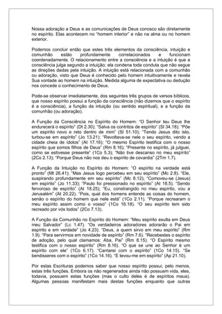 Nossa adoração a Deus e as comunicações de Deus conosco são diretamente
no espírito. Elas acontecem no “homem interior” e não na alma ou no homem
exterior.
Podemos concluir então que estes três elementos da consciência, intuição e
comunhão estão profundamente correlacionados e funcionam
coordenadamente. O relacionamento entre a consciência e a intuição é que a
consciência julga segundo a intuição; ela condena toda conduta que não segue
as direções dadas pela intuição. A intuição está relacionada com a comunhão
ou adoração, visto que Deus é conhecido pelo homem intuitivamente e revela
Sua vontade ao homem na intuição. Medida alguma de expectativa ou dedução
nos concede o conhecimento de Deus.
Pode-se observar imediatamente, dos seguintes três grupos de versos bíblicos,
que nosso espírito possui a função da consciência (não dizemos que o espírito
é a consciência), a função da intuição (ou sentido espiritual), e a função da
comunhão (ou adoração).
A Função da Consciência no Espírito do Homem: “O Senhor teu Deus lhe
endurecerá o espírito” (Dt 2.30); “Salva os contritos de espírito” (Sl 34.18); “Põe
um espírito novo e reto dentro de mim” (Sl 51.10); “Tendo Jesus dito isto,
turbou-se em espírito” (Jo 13.21); “Revoltava-se nele o seu espírito, vendo a
cidade cheia de ídolos” (At 17.16); “O mesmo Espírito testifica com o nosso
espírito que somos filhos de Deus” (Rm 8.16); “Presente no espírito, já julguei,
como se estivesse presente” (1Co 5.3); “Não tive descanso no meu espírito”
(2Co 2.13); “Porque Deus não nos deu o espírito de covardia” (2Tm 1.7).
A Função da Intuição no Espírito do Homem: “O espírito na verdade está
pronto” (Mt 26.41); “Mas Jesus logo percebeu em seu espírito” (Mc 2.8). “Ele,
suspirando profundamente em seu espírito” (Mc 8.12); “Comoveu-se (Jesus)
em espírito” (Jo 11.33); “Paulo foi pressionado no espírito” (At 18.5). “Sendo
fervoroso de espírito” (At 18.25); “Eu, constrangido no meu espírito, vou a
Jerusalém” (At 20.22). “Pois, qual dos homens entende as coisas do homem,
senão o espírito do homem que nele está” (1Co 2.11). “Porque recrearam o
meu espírito assim como o vosso” (1Co 16.18). “O seu espírito tem sido
recreado por vós todos” (2Co 7.13).
A Função da Comunhão no Espírito do Homem: “Meu espírito exulta em Deus
meu Salvador” (Lc 1.47). “Os verdadeiros adoradores adorarão o Pai em
espírito e em verdade” (Jo 4.23). “Deus, a quem sirvo em meu espírito” (Rm
1.9). “Para servirmos em novidade de espírito” (Rm 7.6). “Recebestes o espírito
de adoção, pelo qual clamamos: Aba, Pai” (Rm 8.15). “O Espírito mesmo
testifica com o nosso espírito” (Rm 8.16). “O que se une ao Senhor é um
espírito com ele” (1Co 6.17). “Cantarei com o espírito” (1Co 14.15). “Se
bendisseres com o espírito” (1Co 14.16). “E levou-me em espírito” (Ap 21.10).
Por estas Escrituras podemos saber que nosso espírito possui, pelo menos,
estas três funções. Embora os não regenerados ainda não possuam vida, eles,
todavia, possuem estas funções (mas o culto deles é de espíritos maus).
Algumas pessoas manifestam mais destas funções enquanto que outras
 