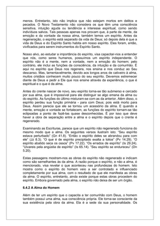 menos. Entretanto, isto não implica que não estejam mortos em delitos e
pecados. O Novo Testamento não considera os que têm uma consciência
sensitiva, intuição aguda ou tendência e interesse espiritual, como sendo
indivíduos salvos. Tais pessoas apenas nos provam que, à parte da mente, da
emoção e da vontade da nossa alma, também temos um espírito. Antes da
regeneração, o espírito está separado da vida de Deus; só depois dela é que a
vida de Deus e do Espírito Santo habita em nosso espírito. Eles foram, então,
vivificados para serem instrumentos do Espírito Santo.
Nosso alvo, ao estudar a importância do espírito, visa capacitar-nos a entender
que nós, como seres humanos, possuímos um espírito independente. O
espírito não é a mente, nem a vontade, nem a emoção do homem; pelo
contrário, ele inclui as funções da consciência, da intuição e da comunhão. É
aqui no espírito que Deus nos regenera, nos ensina e nos conduz ao Seu
descanso. Mas, lamentavelmente, devido aos longos anos de cativeiro à alma,
muitos cristãos conhecem muito pouco do seu espírito. Devemos estremecer
diante de Deus e pedir a Ele que nos ensine através da experiência, o que é
espiritual e o que é da alma.
Antes do crente nascer de novo, seu espírito torna-se tão submerso e cercado
por sua alma, que é impossível para ele distinguir se algo emana da alma ou
do espírito. As funções do último misturam-se com as da anterior. Além disso, o
espírito perdeu sua função primária - para com Deus; pois está morto para
Deus. Assim parecia que ele se tornou um acessório da alma. E quando a
mente, emoção e vontade se fortalecem, as funções do espírito tornam-se tão
eclipsadas a ponto de fazê-las quase desconhecidas. É por isso que deve
haver a obra de separação entre a alma e o espírito depois que o crente é
regenerado.
Examinando as Escrituras, parece que um espírito não regenerado funciona do
mesmo modo que a alma. Os seguintes versos ilustram isto: “Seu espírito
estava perturbado” (Gn 41.8). “Então o espírito deles se abrandou para com
ele” (Jz 8.3). “O que é de espírito precipitado exalta a tolice” (Pv 14.29). “O
espírito abatido seca os ossos” (Pv 17.22). “Os errados de espírito” (Is 29.24).
“Uivareis pela angústia de espírito” (Is 65.14). “Seu espírito se endureceu” (Dn
5.20).
Estas passagens mostram-nos as obras do espírito não regenerado e indicam
como são semelhantes às da alma. A razão porque o espírito, e não a alma, é
mencionado, visa revelar o que aconteceu nas profundezas do homem. Isto
mostra como o espírito do homem veio a ser controlado e influenciado
completamente por sua alma, com o resultado de que ele manifesta as obras
da alma. O espírito, entretanto, ainda existe porque estas obras procedem do
espírito. Embora governado pela alma, o espírito não deixa de ser um órgão.
6.4.2 A Alma do Homem
Além de ter um espírito que o capacita a ter comunhão com Deus, o homem
também possui uma alma, sua consciência própria. Ele torna-se consciente da
sua existência pela obra da alma. Ela é a sede da sua personalidade. Os
 